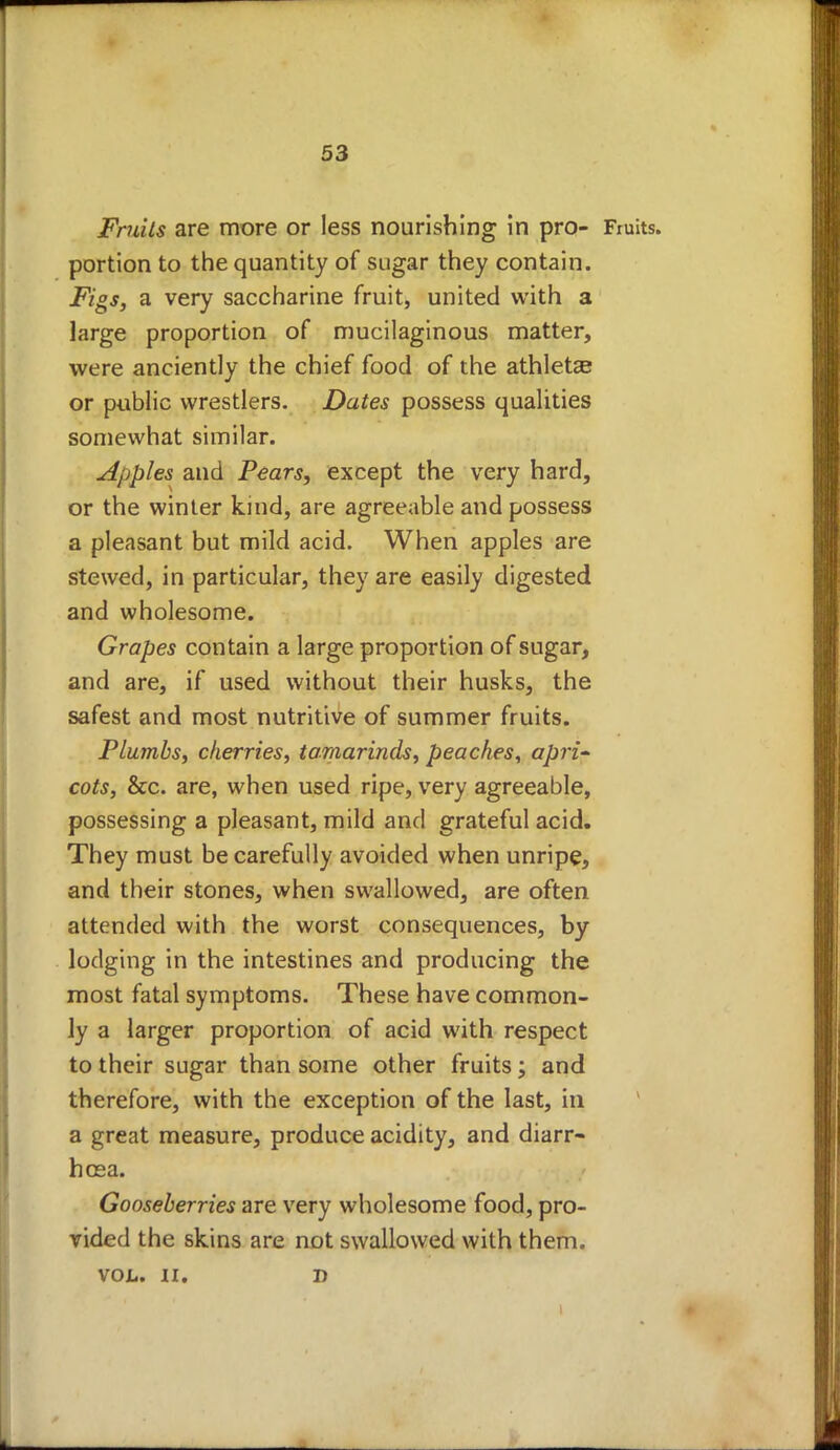 Fruits are more or less nourishing in pro- Fruits, portion to the quantity of sugar they contain. Figs, a very saccharine fruit, united with 3 large proportion of mucilaginous matter, were anciently the chief food of the athletae or public wrestlers. Dates possess qualities somewhat similar. apples and Pears, except the very hard, or the winter kind, are agreeable and possess a pleasant but mild acid. When apples are stewed, in particular, they are easily digested and wholesome. Grapes contain a large proportion of sugar, and are, if used without their husks, the safest and most nutritive of summer fruits. Plumbs, cherries, tamarinds, peaches, apri- cots, &c. are, when used ripe, very agreeable, possessing a pleasant, mild and grateful acid. They must be carefully avoided when unripe, and their stones, when swallowed, are often attended with the worst consequences, by lodging in the intestines and producing the most fatal symptoms. These have common- ly a larger proportion of acid with respect to their sugar than some other fruits ; and therefore, with the exception of the last, in a great measure, produce acidity, and diarr- hoea. Gooseberries are very wholesome food, pro- vided the skins are not swallowed with them. VOL. II. D