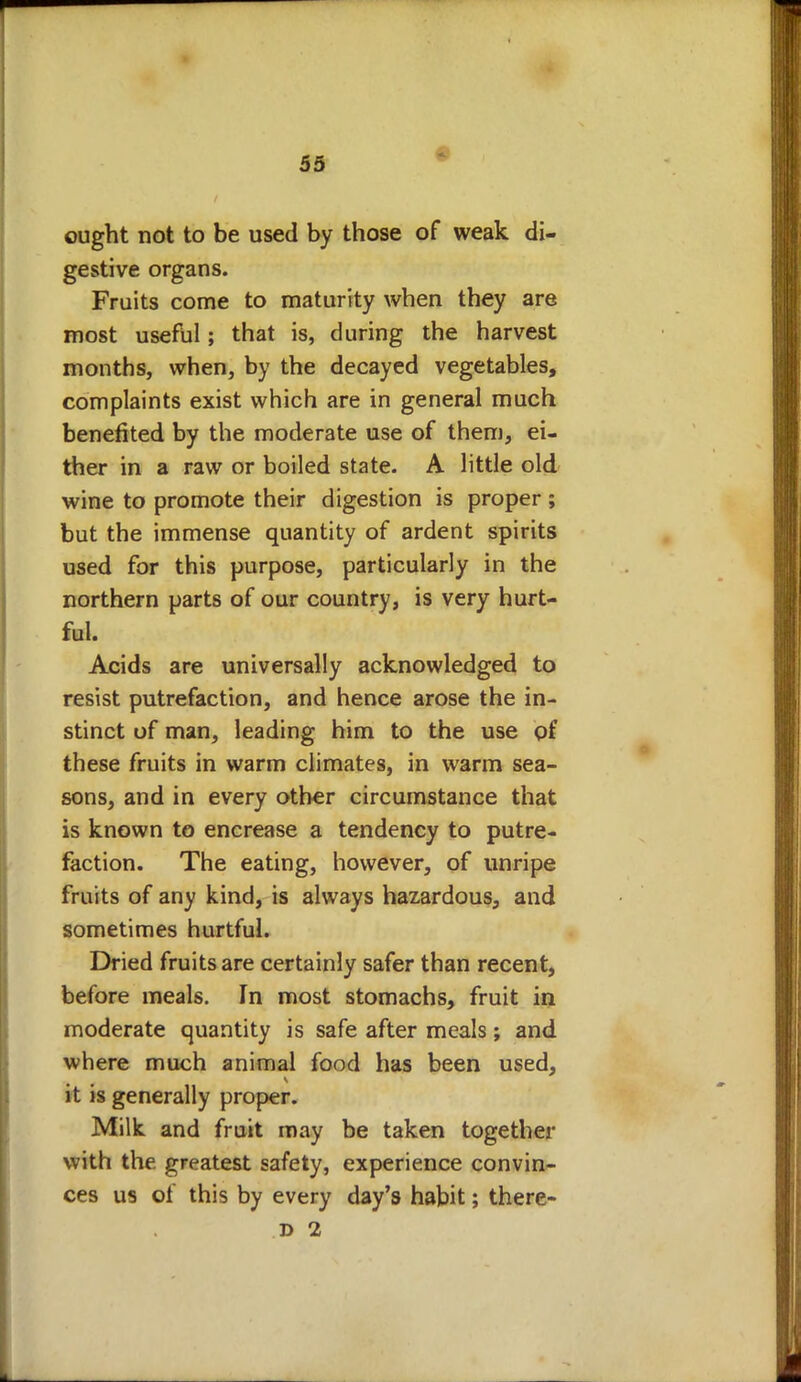 ought not to be used by those of weak di- gestive organs. Fruits come to maturity when they are most useful; that is, during the harvest months, when, by the decayed vegetables, complaints exist which are in general much benefited by the moderate use of them, ei- ther in a raw or boiled state. A little old wine to promote their digestion is proper; but the immense quantity of ardent spirits used for this purpose, particularly in the northern parts of our country, is very hurt- ful. Acids are universally acknowledged to resist putrefaction, and hence arose the in- stinct of man, leading him to the use of these fruits in warm climates, in warm sea- sons, and in every other circumstance that is known to encrease a tendency to putre- faction. The eating, however, of unripe fruits of any kind, is always hazardous, and sometimes hurtful. Dried fruits are certainly safer than recent, before meals. In most stomachs, fruit in moderate quantity is safe after meals; and where much animal food has been used, it is generally proper. Milk and fruit may be taken together with the greatest safety, experience convin- ces us of this by every day's habit; there-