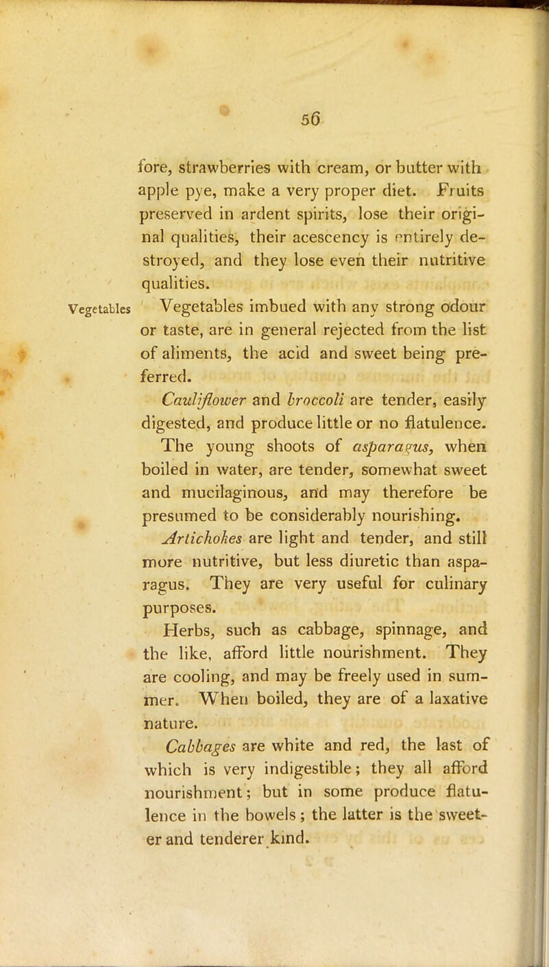 fore, strawberries with cream, or butter with apple pye, make a very proper diet. Fruits preserved in ardent spirits, lose their origi- nal qualities, their acescency is entirely de- stroyed, and they lose even their nutritive qualities. Vegetables Vegetables imbued with any strong odour or taste, are in general rejected from the list of aliments, the acid and sweet being pre- ferred. Cauliflower and broccoli are tender, easily digested, and produce little or no flatulence. The young shoots of asparagus, when boiled in water, are tender, somewhat sweet and mucilaginous, and may therefore be presumed to be considerably nourishing. Artichokes are light and tender, and still more nutritive, but less diuretic than aspa- ragus. They are very useful for culinary purposes. Herbs, such as cabbage, spinnage, and the like, afford little nourishment. They are cooling, and may be freely used in sum- mer. When boiled, they are of a laxative nature. Cabbages are white and red, the last of which is very indigestible; they all afford nourishment ; but in some produce flatu- lence in the bowels ; the latter is the sweet- er and tenderer kind.