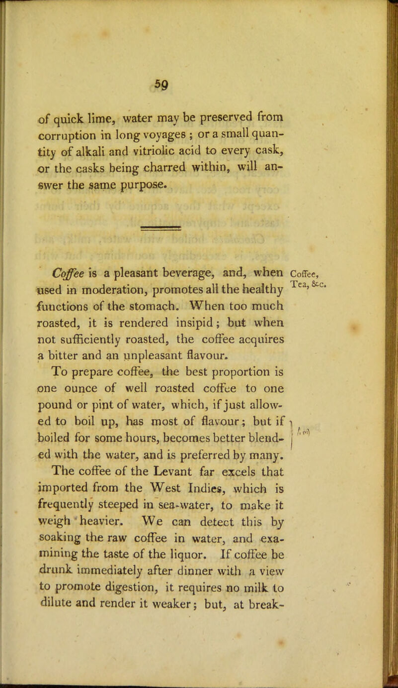 of quick lime, water may be preserved from corruption in long voyages ; or a small quan- tity of alkali and vitriolic acid to every cask, or the casks being charred within, will an- swer the same purpose. Coffee is a pleasant beverage, and, when Coffee, used in moderation, promotes all the healthy Tea'& functions of the stomach. When too much roasted, it is rendered insipid; but when not sufficiently roasted, the coffee acquires a bitter and an unpleasant flavour. To prepare coffee, the best proportion is one ounce of well roasted coffee to one pound or pint of water, which, if just allow- ed to boil up, has most of flavour; but if 1 boiled for some hours, becomes better blend- | ' ed with the water, and is preferred by many. The coffee of the Levant far excels that imported from the West Indies, which is frequently steeped in sea-water, to make it weigh heavier. We can detect this by soaking the raw coffee in water, and exa- mining the taste of the liquor. If coffee be drunk immediately after dinner with a view to promote digestion, it requires no milk to dilute and render it weaker; but, at break-