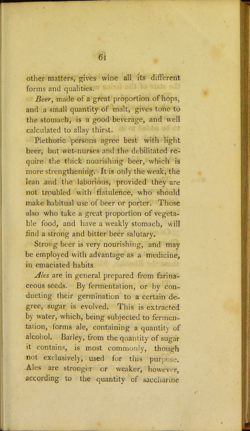 other matters, gives wine all its different forms and qualities. Beer, made of a great proportion of hops, and a small quantity of malt, gives tone to the stomach, is a good beverage, and well calculated to allay thirst. Plethoric persons agree best with light beer, but wet-nurses and the debilitated re- quire the thick nourishing beer, which is more strengthening. It is only the weak, the lean and the laborious, provided they are not troubled with flatulence, who should make habitual use of beer or porter. Those also who take a great proportion of vegeta- ble food, and have a weakly stomach, will find a strong and bitter beer salutary. Strong beer is very nourishing, and may be employed with advantage as a medicine, in emaciated habits Ales are in general prepared from farina- ceous seeds. By fermentation, or by con- ducting their germination to a certain de- gree, sugar is evolved. This is extracted by water, which, being subjected to fermen- tation, forms ale, containing a quantity of alcohol. Barley, from the quantity of sugar it contains, is most commonly, though not exclusively, used for this purpose. Ales are stronger or weaker, however, according to the quantity of saccharine