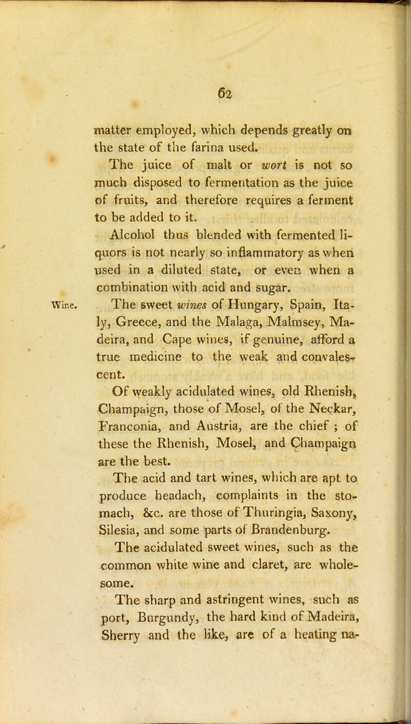 matter employed, which depends greatly on the state of the farina used. The juice of malt or wort is not so much disposed to fermentation as the juice of fruits, and therefore requires a ferment to be added to it. Alcohol thus blended with fermented li- quors is not nearly so inflammatory as when used in a diluted state, or even when a combination with acid and sugar. Wine. The sweet wines of Hungary, Spain, Ita- ly, Greece, and the Malaga, Malmsey, Ma- deira, and Cape wines, if genuine, afford a true medicine to the weak and convales- cent. Of weakly acidulated wines, old Rhenish, Champaign, those of Mosel, of the Neckar, Franconia, and Austria, are the chief ; of these the Rhenish, Mosel, and Champaign are the best. The acid and tart wines, which are apt to produce headach, complaints in the sto- mach, &c. are those of Thuringia, Saxony, Silesia, and some parts of Brandenburg. The acidulated sweet wines, such as the common white wine and claret, are whole- some. The sharp and astringent wines, such as port, Burgundy, the hard kind of Madeira, Sherry and the like, are of a heating na-