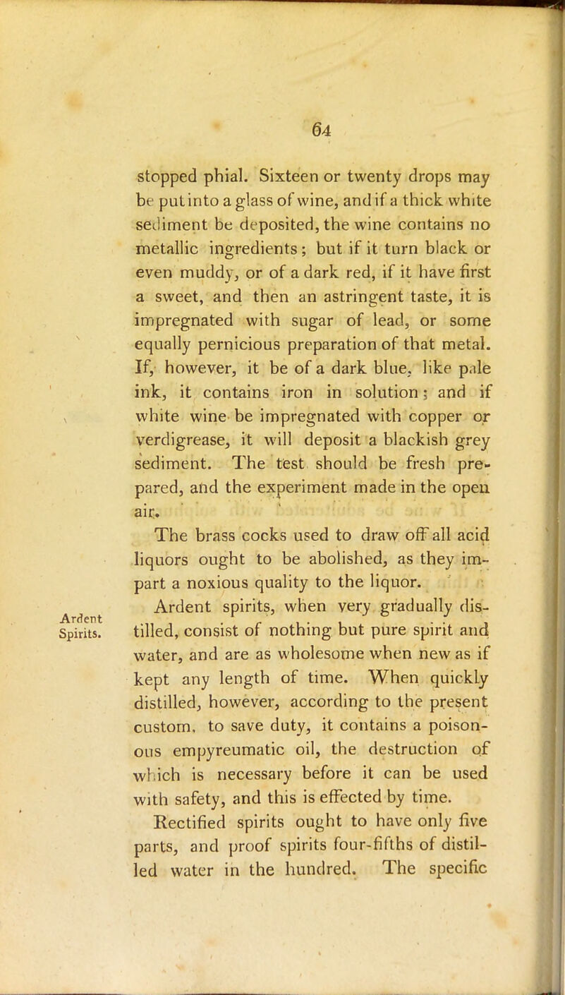stopped phial. Sixteen or twenty drops may be put into a glass of wine, and if a thick, white sediment be deposited, the wine contains no metallic ingredients ; but if it turn black or even muddy, or of a dark red, if it have first a sweet, and then an astringent taste, it is impregnated with sugar of lead, or some equally pernicious preparation of that metal. If, however, it be of a dark blue, like p.ile ink, it contains iron in solution j and if white wine be impregnated with copper or verdigrease, it will deposit a blackish grey sediment. The test should be fresh pre- pared, and the experiment made in the open air. The brass cocks used to draw off all acid liquors ought to be abolished, as they im- part a noxious quality to the liquor. Ardent spirits, when very gradually dis- tilled, consist of nothing but pure spirit and water, and are as wholesome when new as if kept any length of time. When quickly distilled, however, according to the present custom, to save duty, it contains a poison- ous empyreumatic oil, the destruction of which is necessary before it can be used with safety, and this is effected by time. Rectified spirits ought to have only five parts, and proof spirits four-fifths of distil- led water in the hundred. The specific