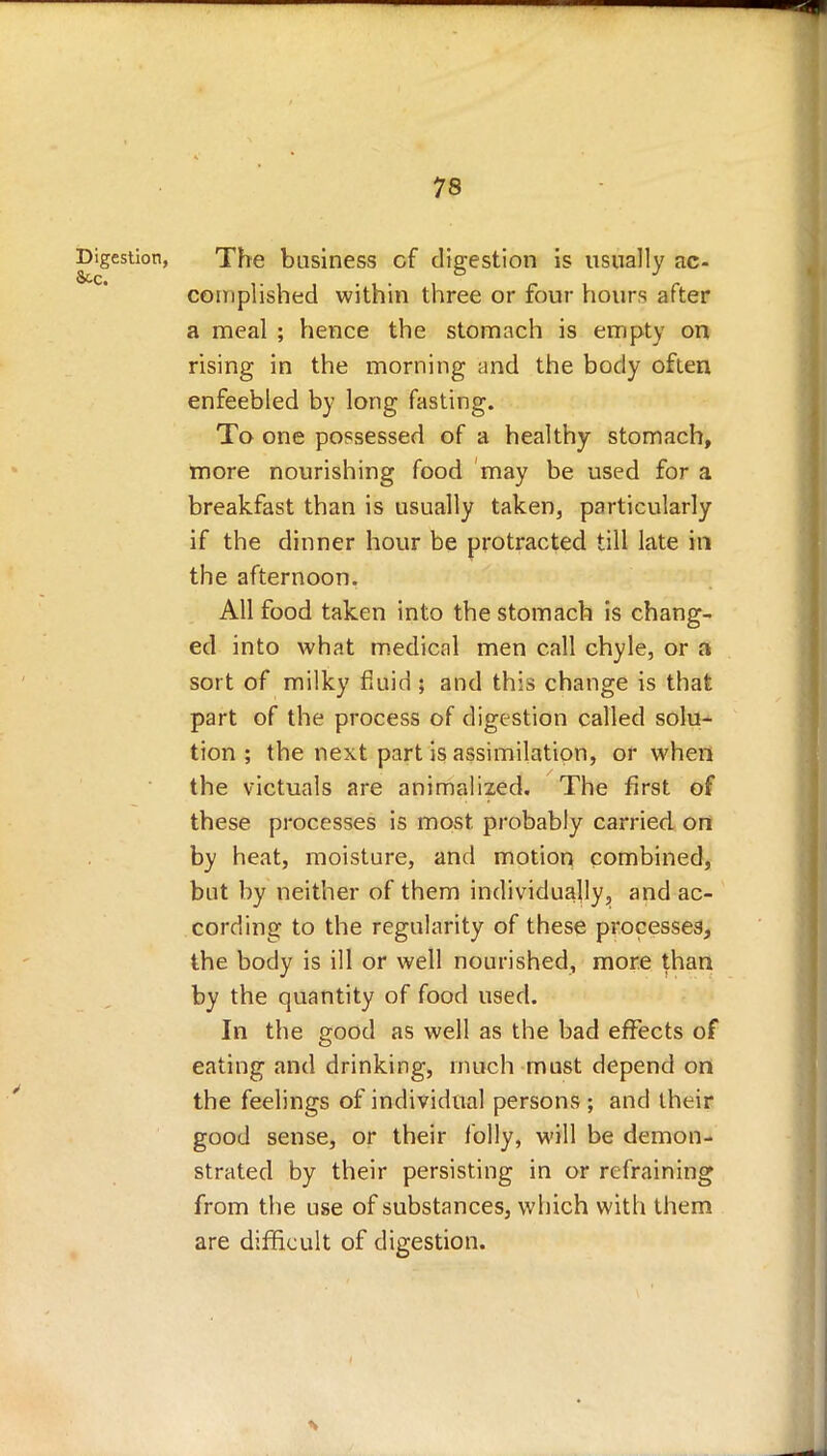 Digestion, The business cf digestion is usually ac- complished within three or four hours after a meal ; hence the stomach is empty on rising in the morning and the body often enfeebled by long fasting. To one possessed of a healthy stomach, more nourishing food may be used for a breakfast than is usually taken, particularly if the dinner hour be protracted till late in the afternoon. All food taken into the stomach is chang- ed into what medical men call chyle, or a sort of milky fluid; and this change is that part of the process of digestion called solu- tion ; the next part is assimilation, or when the victuals are animalized. The first of these processes is most probably carried on by heat, moisture, and motion combined, but by neither of them individually, and ac- cording to the regularity of these processes, the body is ill or well nourished, more than by the quantity of food used. In the good as well as the bad effects of eating and drinking, much must depend on the feelings of individual persons ; and their good sense, or their lolly, will be demon- strated by their persisting in or refraining from the use of substances, which with them are difficult of digestion.