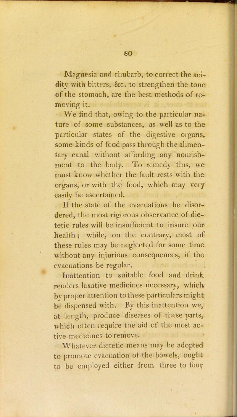 Magnesia and rhubarb, to correct the aci- dity with bitters, &c. to strengthen the tone of the stomach, are the best methods of re- moving it. We find that, owing to the particular na- ture of some substances, as well as to the particular states of the digestive organs, some kinds of food pass through the alimen- tary canal without affording any nourish- ment to the body. To remedy this, we must know whether the fault rests with the organs, or with the food, which may very easily be ascertained. If the state of the evacuations be disor- dered, the most rigorous observance of die- tetic rules will be insufficient to insure our health ; while, on the contrary, most of these rules may be neglected for some time without any injurious consequences, if the evacuations be regular. Inattention to suitable food and drink renders laxative medicines necessary, which by proper attention to these particulars might be dispensed with. By this inattention we, at length, produce diseases of these parts, which often require the aid of the most ac- tive medicines to remove. Whatever dietetic means may be adopted to promote evacuation of the bowels, ought to be employed either from three to four