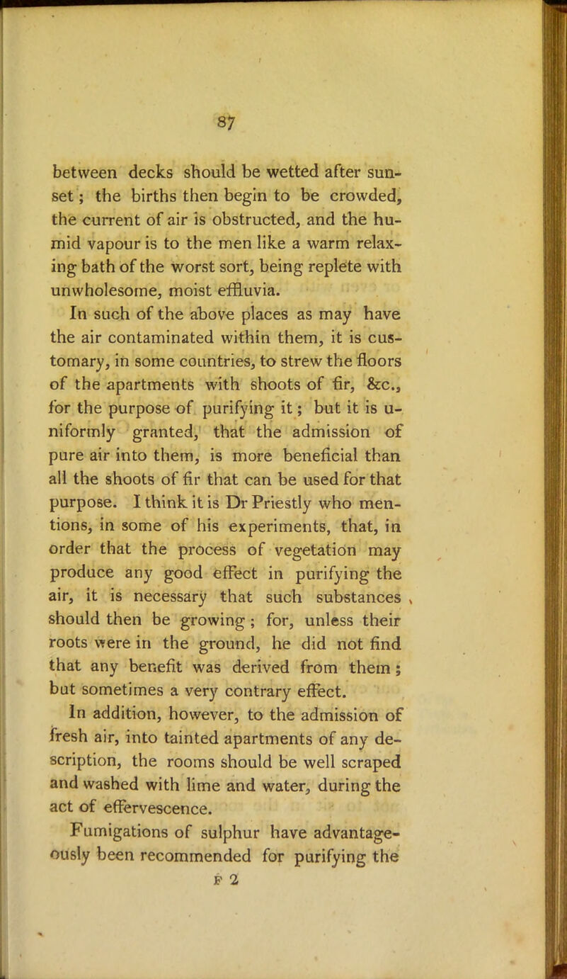 between decks should be wetted after sun- set ; the births then begin to be crowded, the current of air is obstructed, and the hu- mid vapour is to the men like a warm relax- ing bath of the worst sort, being replete with unwholesome, moist effluvia. In such of the above places as may have the air contaminated within them, it is cus- tomary, in some countries, to strew the floors of the apartments with shoots of fir, &c, for the purpose of purifying it; but it is u- niformly granted, that the admission of pure air into them, is more beneficial than all the shoots of fir that can be used for that purpose. I think it is Dr Priestly who men- tions, in some of his experiments, that, in order that the process of vegetation may produce any good effect in purifying the air, it is necessary that such substances , should then be growing ; for, unless their roots were in the ground, he did not find that any benefit was derived from them ; but sometimes a very contrary effect. In addition, however, to the admission of fresh air, into tainted apartments of any de- scription, the rooms should be well scraped and washed with lime and water, during the act of effervescence. Fumigations of sulphur have advantage- ously been recommended for purifying the
