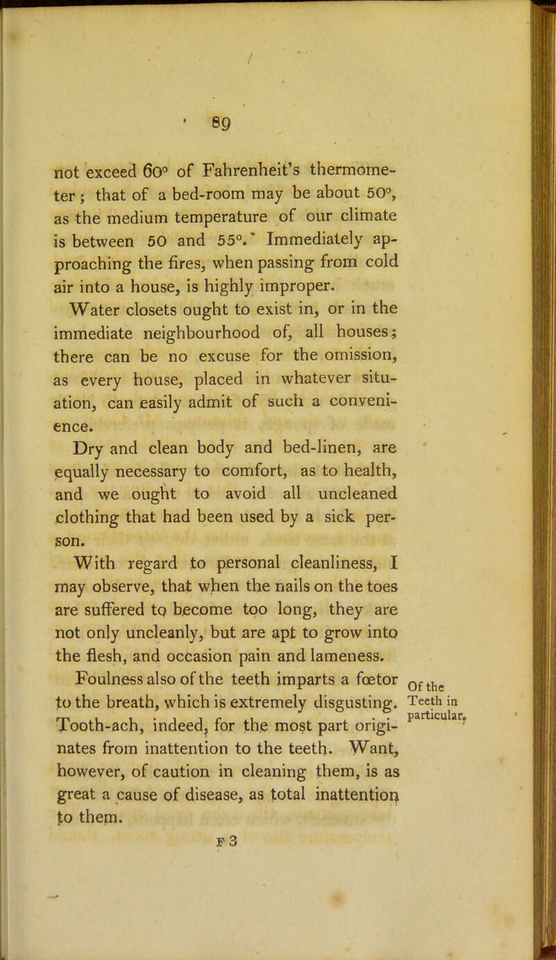 / 89 not exceed 60° of Fahrenheit's thermome- ter ; that of a bed-room may be about 50°, as the medium temperature of our climate is between 50 and 55°.* Immediately ap- proaching the fires, when passing from cold air into a house, is highly improper. Water closets ought to exist in, or in the immediate neighbourhood of, all houses; there can be no excuse for the omission, as every house, placed in whatever situ- ation, can easily admit of such a conveni- ence. Dry and clean body and bed-linen, are equally necessary to comfort, as to health, and we ought to avoid all uncleaned clothing that had been used by a sick per- son. With regard to personal cleanliness, I may observe, that when the nails on the toes are suffered to become too long, they are not only uncleanly, but are apt to grow into the flesh, and occasion pain and lameness. Foulness also of the teeth imparts a fcetor 0ftlie to the breath, which is extremely disgusting. Teeth in Tooth-ach, indeed, for the most part origi- partlcular? nates from inattention to the teeth. Want, however, of caution in cleaning them, is as great a cause of disease, as total inattention, Ico them. f3