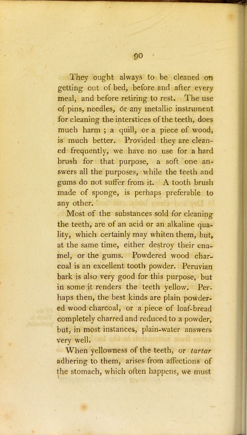They ought always to be cleaned ori getting out of bed, before and after every meal, and before retiring to rest. The use of pins, needles, Or any metallic instrument for cleaning the interstices of the teeth, does much harm ; a quill, or a piece of wood, is much better. Provided they are clean- ed frequently, we have no use for a hard brush for that purpose, a soft one an- swers all the purposes, while the teeth and gums do not suffer from- it. A tooth brush made of sponge, is perhaps preferable to any other. Most of the substances sold for cleaning tbe teeth, are of an acid or an alkaline qua- lity, which certainly may whiten them, but, at the same time, either destroy their ena- mel, or the gums. Powdered wood char- coal is an excellent tooth powder. Peruvian bark is also very good for this purpose, but in some it renders the teeth yellow. Per- haps then, the best kinds are plain powder- ed wood charcoal, or a piece of loaf-bread completely charred and reduced to a powder, but, in most instances, plain-water answers very well. When yellowness of the teeth, or tartar adhering to them, arises from affections of the stomach, which often happens, we must