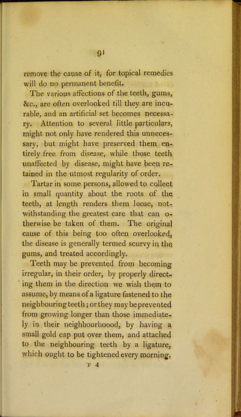 remove the cause of it, for topical remedies will do no permanent benefit. The various affections of the teeth, gums, &c, are often overlooked till they are incu- rable, and an artificial set becomes necessa- ry. Attention to several little particulars, might not only have rendered this unneces- sary, but might have preserved them en- tirely free from disease, while those teeth unaffected by disease, might have been re- tained in the utmost regularity of order. Tartar in some persons, allowed to collect in small quantity about the roots of the teeth, at length renders them loose, not- withstanding the greatest care that can o- therwise be taken of them. The original cause of this being too often overlooked, the disease is generally termed scurvy in the gums, and treated accordingly. Teeth may be prevented from becoming irregular, in their order, by properly direct- ing them in the direction we wish thern to assume, by means of a ligature fastened to the neighbouring teeth; or they may be prevented from growing longer than those immediate- ly in their neighbourhoood, by having a small gold cap put over them, and attached to the neighbouring teeth by a ligature, which ought to be tightened every morning.