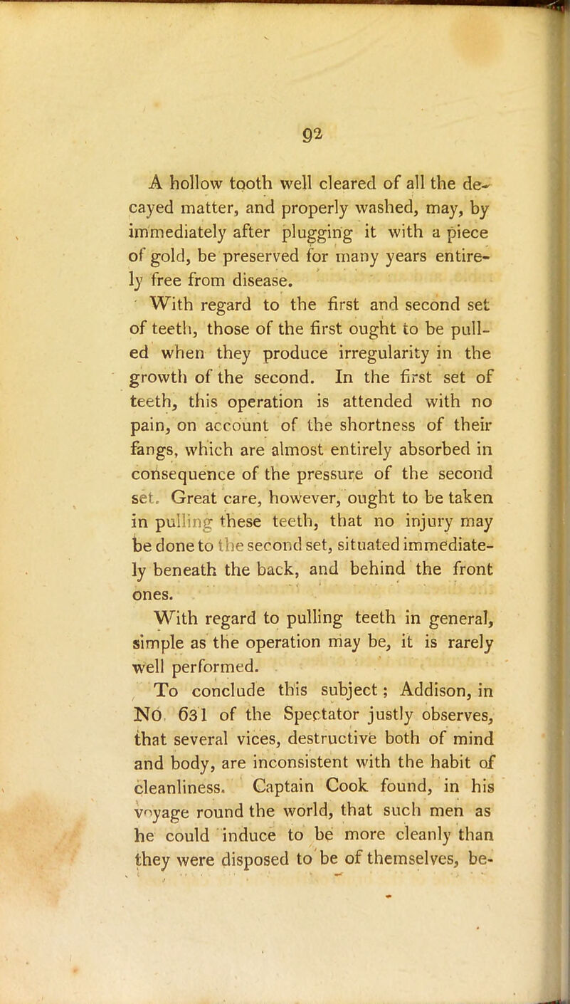 A hollow tooth well cleared of all the de* cayed matter, and properly washed, may, by immediately after plugging it with a piece of gold, be preserved for many years entire- ly free from disease. With regard to the first and second set of teeth, those of the first ought to be pull- ed when they produce irregularity in the growth of the second. In the first set of teeth, this operation is attended with no pain, on account of the shortness of their fangs, which are almost entirely absorbed in consequence of the pressure of the second set. Great care, however, ought to be taken in pulling these teeth, that no injury may be done to the second set, situated immediate- ly beneath the back, and behind the front ones. With regard to pulling teeth in general, simple as the operation may be, it is rarely well performed. To conclude this subject; Addison, in NO 631 of the Spectator justly observes, that several vices, destructive both of mind and body, are inconsistent with the habit of cleanliness. Captain Cook found, in his voyage round the world, that such men as he could induce to be more cleanly than they were disposed to be of themselves, be-