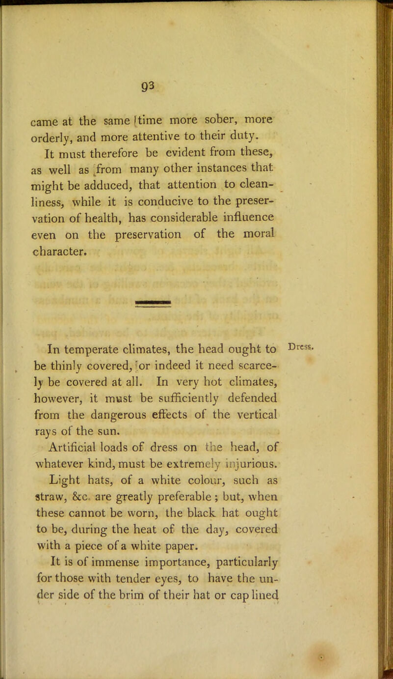 came at the same [time more sober, more orderly, and more attentive to their duty. It must therefore be evident from these, as well as „from many other instances that might be adduced, that attention to clean- liness, while it is conducive to the preser- vation of health, has considerable influence even on the preservation of the moral character. In temperate climates, the head ought to be thinly covered,'or indeed it need scarce- ly be covered at all. In very hot climates, however, it must be sufficiently defended from the dangerous effects of the vertical rays of the sun. Artificial loads of dress on the head, of whatever kind, must be extremely injurious. Light hats, of a white colour, such as straw, &c. are greatly preferable ; but, when these cannot be worn, the black hat ought to be, during the heat of the day, covered with a piece of a white paper. It is of immense importance, particularly for those with tender eyes, to have the un- der side of the brim of their hat or cap lined