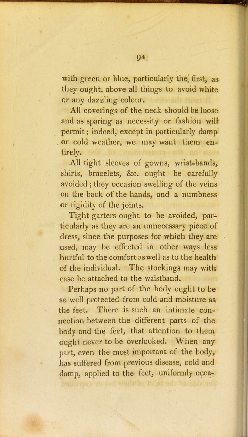 with green or blue, particularly the^ first, as they ought, above all things to avoid white or any dazzling colour. All coverings of the neck should be loose and as sparing as necessity or fashion will permit; indeed, except in particularly damp or cold weather, we may want them en- tirely. All tight sleeves of gowns, wrist-bands, shirts, bracelets, &c. ought be carefully avoided ; they occasion swelling of the veins on the back of the hands, and a numbness or rigidity of the joints. Tight garters ought to be avoided, par- ticularly as they are an unnecessary piece of dress, since the purposes for which they are used, may be effected in other ways less hurtful to the comfort as well as to the health of the individual. The stockings may with ease be attached to the waistband. Perhaps no part of the body ought to be so well protected from cold and moisture as the feet. There is such an intimate con- nection between the different parts of the body and the feet, that attention to them ought never to be overlooked. When any part, even the most important of the body, has suffered from previous disease, cold and damp, applied to the feet, uniformly occa-