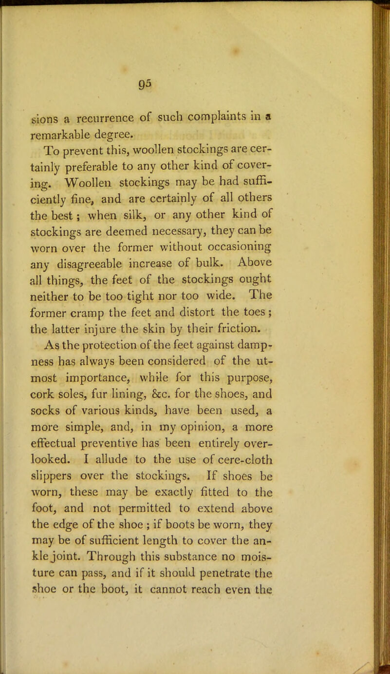 sions a recurrence of such complaints in a remarkable degree. To prevent this, woollen stockings are cer- tainly preferable to any other kind of cover- ing. Woollen stockings may be had suffi- ciently fine, and are certainly of all others the best; when silk, or any other kind of stockings are deemed necessary, they can be worn over the former without occasioning any disagreeable increase of bulk. Above all things, the feet of the stockings ought neither to be too tight nor too wide. The former cramp the feet and distort the toes ; the latter injure the skin by their friction. As the protection of the feet against damp- ness has always been considered of the ut- most importance, while for this purpose, cork soles, fur lining, &c. for the shoes, and socks of various kinds, have been used, a more simple, and, in my opinion, a more effectual preventive has been entirely over- looked. I allude to the use of cere-cloth slippers over the stockings. If shoes be worn, these may be exactly fitted to the foot, and not permitted to extend above the edge of the shoe ; if boots be worn, they may be of sufficient length to cover the an- kle joint. Through this substance no mois- ture can pass, and if it should penetrate the shoe or the boot, it cannot reach even the