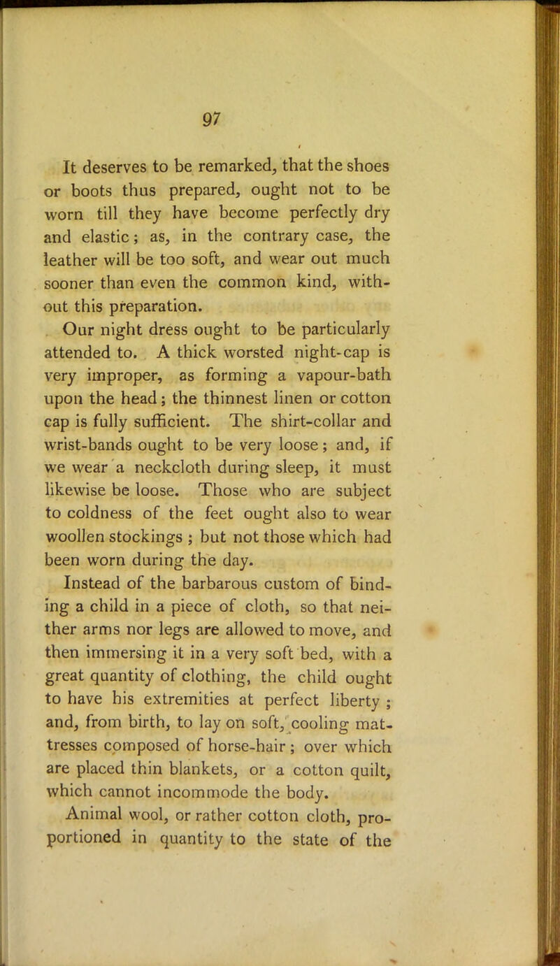 It deserves to be remarked, that the shoes or boots thus prepared, ought not to be worn till they have become perfectly dry and elastic; as, in the contrary case, the leather will be too soft, and wear out much sooner than even the common kind, with- out this preparation. Our night dress ought to be particularly attended to. A thick worsted night-cap is very improper, as forming a vapour-bath upon the head; the thinnest linen or cotton cap is fully sufficient. The shirt-collar and wrist-bands ought to be very loose; and, if we wear a neckcloth during sleep, it must likewise be loose. Those who are subject to coldness of the feet ought also to wear woollen stockings ; but not those which had been worn during the day. Instead of the barbarous custom of bind- ing a child in a piece of cloth, so that nei- ther arms nor legs are allowed to move, and then immersing it in a very soft bed, with a great quantity of clothing, the child ought to have his extremities at perfect liberty ; and, from birth, to lay on soft, cooling mat- tresses composed of horse-hair ; over which are placed thin blankets, or a cotton quilt, which cannot incommode the body. Animal wool, or rather cotton cloth, pro- portioned in quantity to the state of the