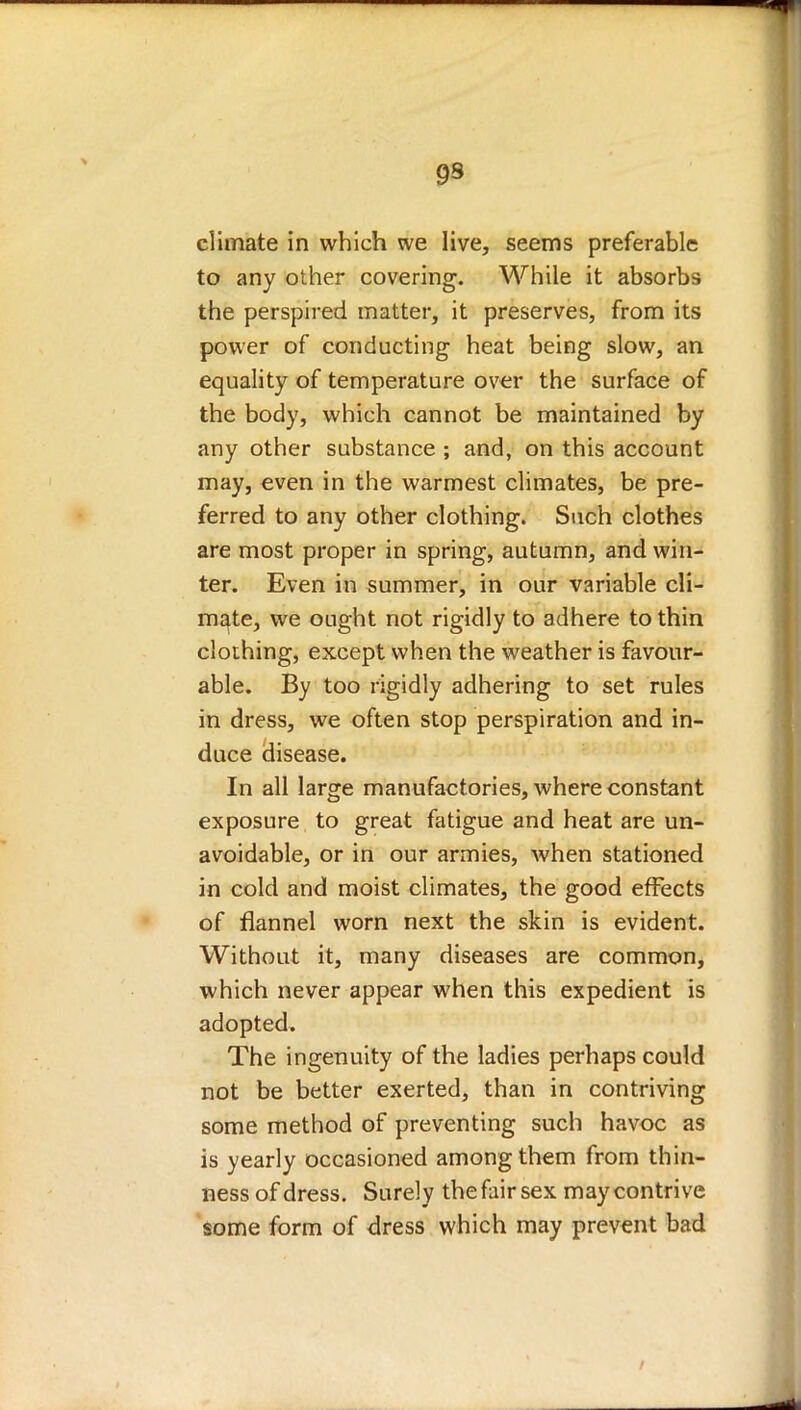 9S climate in which we live, seems preferable to any other covering. While it absorbs the perspired matter, it preserves, from its power of conducting heat being slow, an equality of temperature over the surface of the body, which cannot be maintained by any other substance ; and, on this account may, even in the warmest climates, be pre- ferred to any other clothing. Such clothes are most proper in spring, autumn, and win- ter. Even in summer, in our variable cli- mate, we ought not rigidly to adhere to thin clothing, except when the weather is favour- able. By too rigidly adhering to set rules in dress, we often stop perspiration and in- duce disease. In all large manufactories, where constant exposure to great fatigue and heat are un- avoidable, or in our armies, Avhen stationed in cold and moist climates, the good effects of flannel worn next the skin is evident. Without it, many diseases are common, which never appear when this expedient is adopted. The ingenuity of the ladies perhaps could not be better exerted, than in contriving some method of preventing such havoc as is yearly occasioned among them from thin- ness of dress. Surely the fair sex may contrive some form of dress which may prevent bad