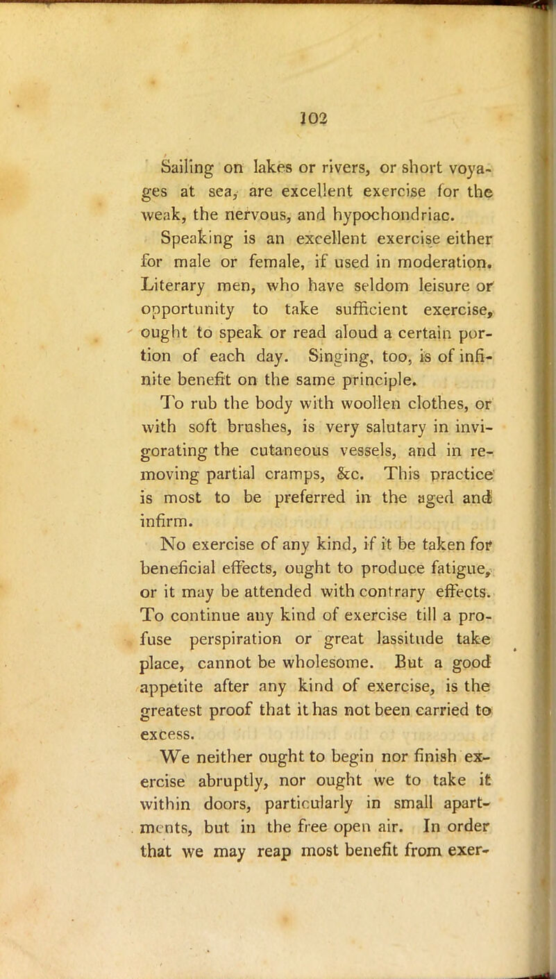 Sailing on lakes or rivers, or short voya- ges at sea, are excellent exercise for the weak, the nervous, and hypochondriac. Speaking is an excellent exercise either for male or female, if used in moderation. Literary men, who have seldom leisure or opportunity to take sufficient exercise, ought to speak or read aloud a certain por- tion of each day. Singing, too, is of infi- nite benefit on the same principle. To rub the body with woollen clothes, or with soft brushes, is very salutary in invi- gorating the cutaneous vessels, and in re-: moving partial cramps, &c. This practice is most to be preferred in the aged and; infirm. No exercise of any kind, if it be taken for beneficial effects, ought to produce fatigue, or it may be attended with contrary effects. To continue any kind of exercise till a pro- fuse perspiration or great lassitude take place, cannot be wholesome. But a good appetite after any kind of exercise, is the greatest proof that it has not been carried to excess. We neither ought to begin nor finish ex- ercise abruptly, nor ought we to take it within doors, particularly in small apart- ments, but in the free open air. In order that we may reap most benefit from exer-