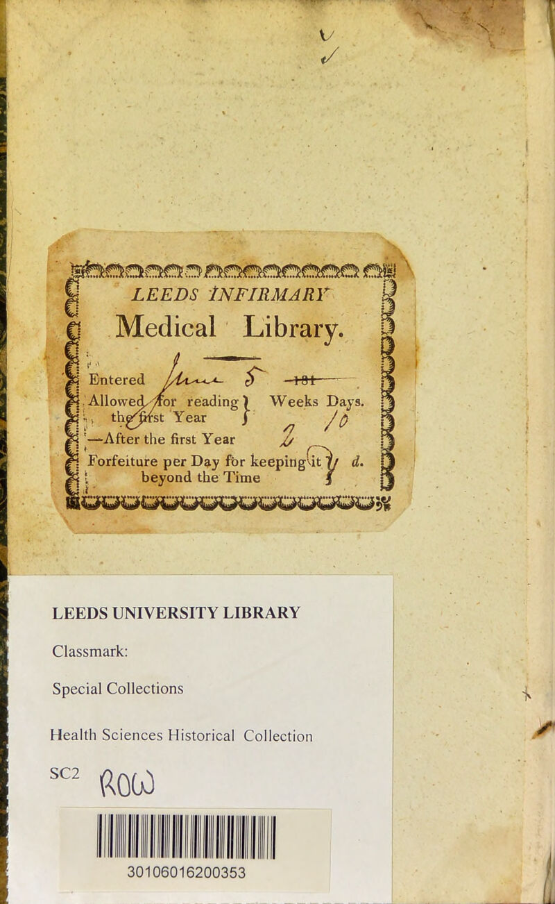 V 0 LEEDS INFIRMARY Q Medical Library. Entered .Allowed,-/for reading) Weeks Days. \x the^fst Year j . '—After the first Year X/ £j Forfeiture per Day for keepingut y d. T & s, beyond the Time 3 LEEDS UNIVERSITY LIBRARY Classmark: Special Collections Health Sciences Historical Collection SC2 30106016200353