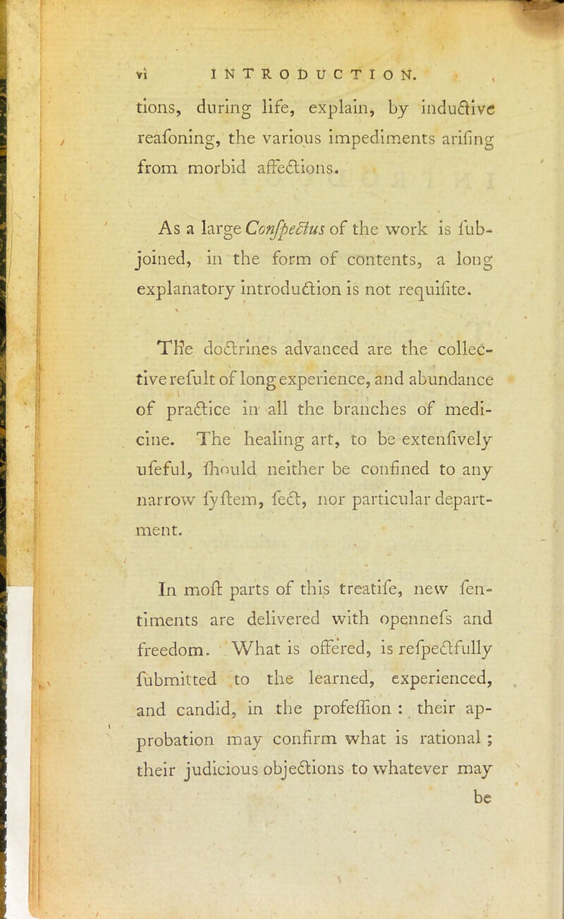 tions, during life, explain, by inductive reafoning, the various impediments arifing from morbid affections. As a large ConffieStus of the work is fub- joined, in the form of contents, a long explanatory introduction is not requifite. THe doctrines advanced are the collec- tive re fult of long experience, and abundance of practice in all the branches of medi- cine. The healing art, to be extenfively nfeful, mould neither be confined to any narrow fyftem, feet, nor particular depart- ment. In mofl parts of this treatife, new fen- timents are delivered with opennefs and freedom. What is offered, is refpectfully fubmitted to the learned, experienced, and candid, in the profeffion : their ap- probation may confirm what is rational ; their judicious objections to whatever may be