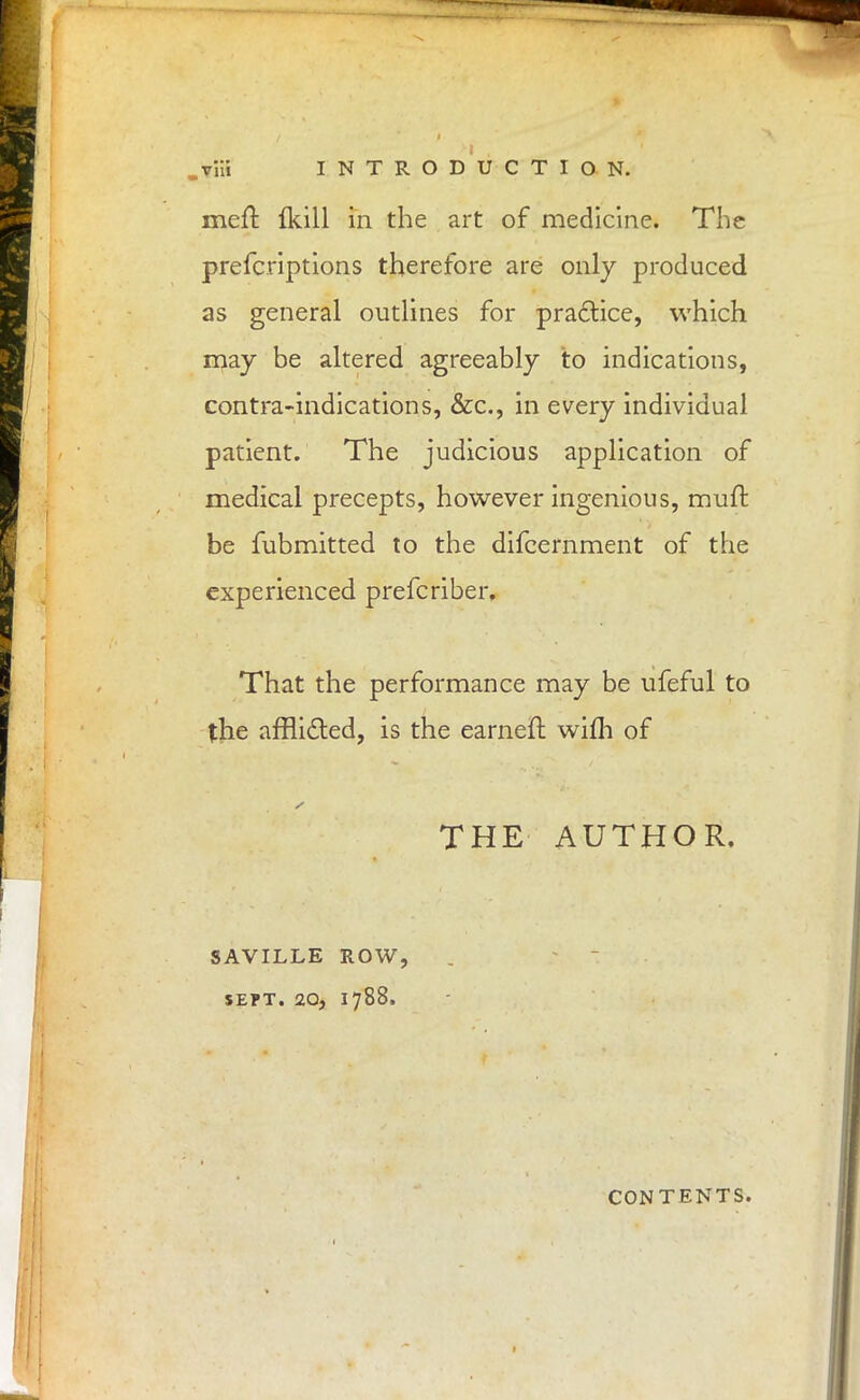 meft fkill in the art of medicine. The prefcriptions therefore are only produced as general outlines for practice, which may be altered agreeably to indications, contra-indications, &c, in every individual patient. The judicious application of medical precepts, however ingenious, muft be fubmitted to the difcernment of the experienced prefcriber. That the performance may be ufeful to the afflicted, is the earneft wifh of THE AUTHOR. SAVILLE ROW, SEPT. 20, 1788. CONTENTS.