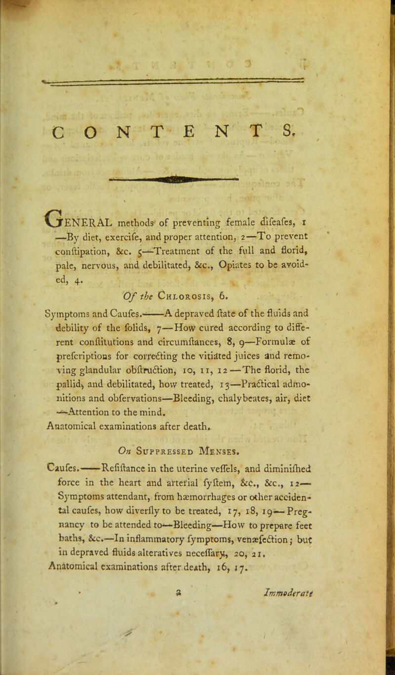 General methods of preventing female difeafes, I —By diet, exercife, and proper attention, 2—To prevent conftipation, &c. 5—Treatment of the full and florid, pale, nervous, and debilitated, &c, Opiates to be avoid- ed, 4. Of the Chlorosis, 6. Symptoms and Caufes.- A depraved ftate of the fluids and debility of the folids, 7—How cured according to diffe- rent conftilutions and circumftances, 8, 9—Formulas of prefcriptions for correcting the vitiated juices and remo- ving glandular obftru£tion, 10, 11, 12—The florid, the pallid^ and debilitated, how treated, 13—Practical admo- nitions and obfervations—Bleeding, chalybeates, air, diet -'-Attention to the mind. Anatomical examinations after death. On Suppressed Menses. Caufes. Refinance in the uterine veflels, and diminifhed force in the heart and arterial fyftem, &c., &c, 12— Symptoms attendant, from haemorrhages or other acciden- tal caufes, howdiverflyto be treated, 17, 18, 19— Preg- nancy to be attended to—Bleeding—How to prepare feet baths, &c.—In inflammatory fymptoms, venasfedtion j but in depraved fluids alteratives neceflary., 20, 21. Anatomical examinations after death, 16, 17. 3 Immoderate