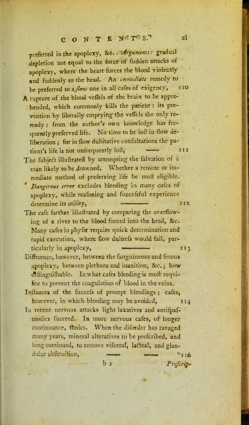 r C O N T E N^T^S/* xi preferred in the apoplexy, &c. - 'Arguments: gradual depletion not equal to the force of fudden attacks of apoplexy, where the heart forces the blood violently »nd fuddenly to the head. An immediate remedy to be preferred to aJlmu one in all cafes of exigency, 110 A rupture of the blood veflcls of the brain to be appre- hended, which commonly kills the patient: its pre- vention by liberally emptying the veffels the only re- medy : from the author's own knowledge has fre- quently preferved life. No time to be loft in flow de- liberation ; for in flow dubitative confutations the pa- tient's life is not unfrequently loft, ——• 111 The fubje£t illuftrated by attempting the falvation of a man likely to be drowned. Whether a remote or im- mediate method of preferving life be molt eligible. ' Dangerous error excludes bleeding in many cafes of apoplexy, while reafoning and fuccefsful experience determine its utility, ■ 112 The cafe farther illuftrated by comparing the overflow- ing of a river to the blood forced into the head, &c. Many cafes in phytic require quick determination and rapid execution, where flow dulnefs would fail, par- ticularly in apoplexy, ■ 113 Difference, however, between the fanguineous and ferous apoplexy, between plethora and inanition, &c.; how cMinguifhable. In what cafes bleeding is moft requi- fite to prevent the coagulation of blood in the veins. Inftances of the fuccefs of prompt bleedings; cafes, however, in which bleeding may be avoided, 114 In recent nervous attacks light laxatives and antifpaf- modics fucceed. In more nervous cafes, of longer continuance, tonics. When the difoider has ravaged many years, mineral alteratives to be prefcribed, and long continued, to remove vifcerai, la&eal, and glan- dular obflxudtion, —— — b 2 Pre/crip' ' ■ «*