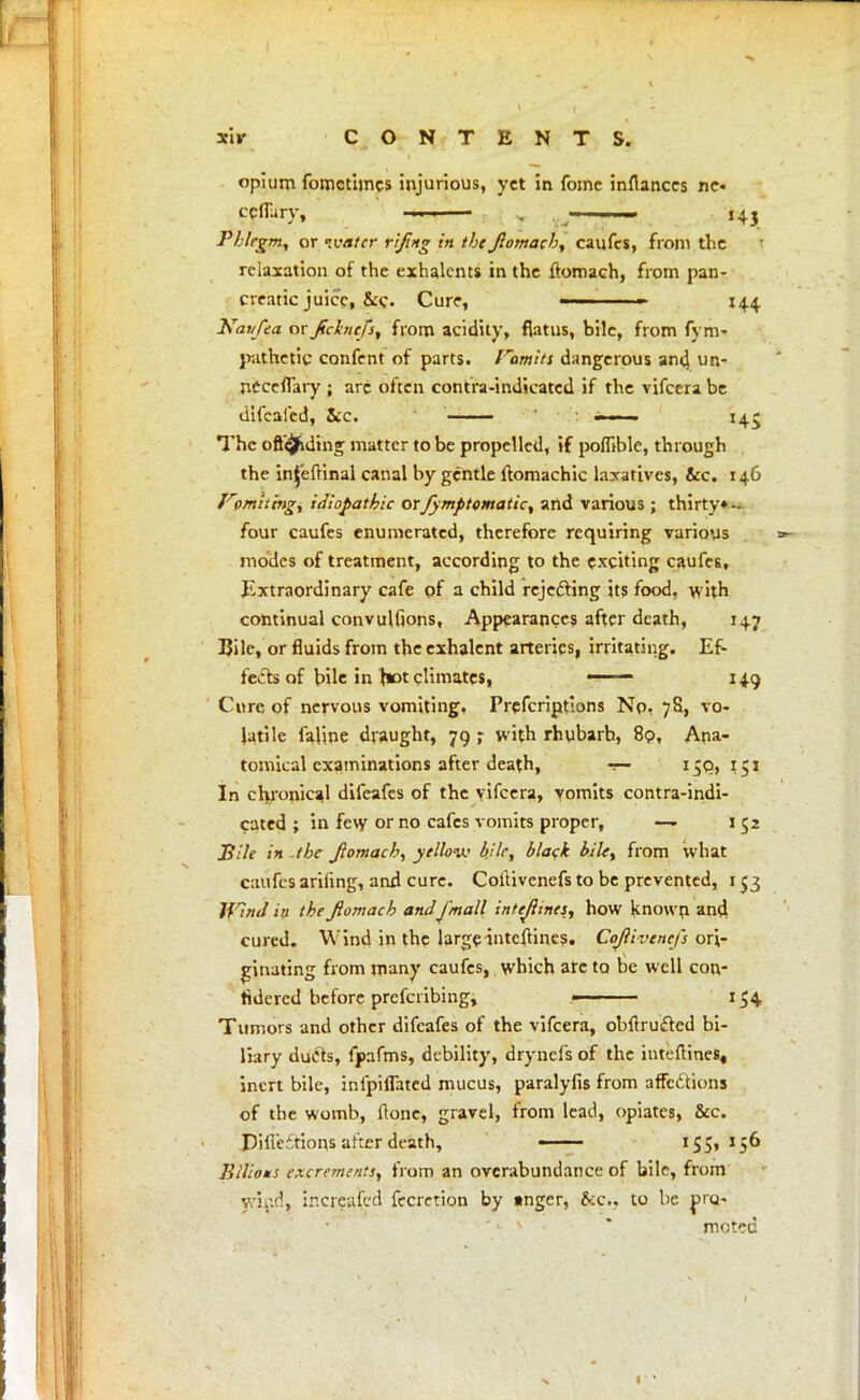 opium fomctimes injurious, yet in fome infiances ne« ccfl'ury, ■ , •.„*—— 143 Phlegm, or ivatcr rifing in the Jlomach, caufes, from the relaxation of the exhalents in the ftomach, from pan- creatic juice, &c Cure, » ■ 144 Kaufea ov fdrtefs, from acidity, flatus, bile, from fym- pathetic confent of parts, Vomits dangerous and un- nCceflary ; arc often contra-indicated if the vifcera be difcafcd, Sec. - ■■ ■ 145 Thc oftejiding matter to be propelled, if pomble, through the injeftinal canal by gentle ftomachic laxatives, &c. 146 limiting, idiopathic orfymptomatic, and various; thirty* - four caufes enumerated, therefore requiring various modes of treatment, according to the exciting caufes, Extraordinary cafe of a child rejecting its food, with continual convulfions, Appearances after death, 147 Bile, or fluids from the exhalent arteries, irritating. Ef- fects of bile in hot climates, ■1 ~ 149 Cure of nervous vomiting, Prescriptions No- 78, vo- latile laline draught, 79 ; with rhubarb, 89, Ana- tomical examinations after death, — 159,151 In chronical difeafes of the vifcera, vomits contra-indi- cated ; in few or no cafes vomits proper, — 152 JBile in -the Jlomach, yellow bile, black bile, from what caufes ariling, and cure. Corlivenefs to be prevented, 153 JflnJ in the Jlomach andj'mall intejlines, how known m$ cured. Wind in the large interlines. Cojlivencfs ori- ginating from many caufes, which arc to be well con- tidered before prefcribing, ■ 154 Tumors and other difeafes of the vifcera, obftrufted bi- liary ducts, fpafms, debility, drynefs of the inteftines, inert bile, infpiflated mucus, paralyfis from affe&ions of the womb, Hone, gravel, from lead, opiates, &c. Pifieitions after death, ■ 155,156 Bilious excrements, from an overabundance of bile, from wind, increased fecretion by »ngcr, 8fc., to be pro- moted