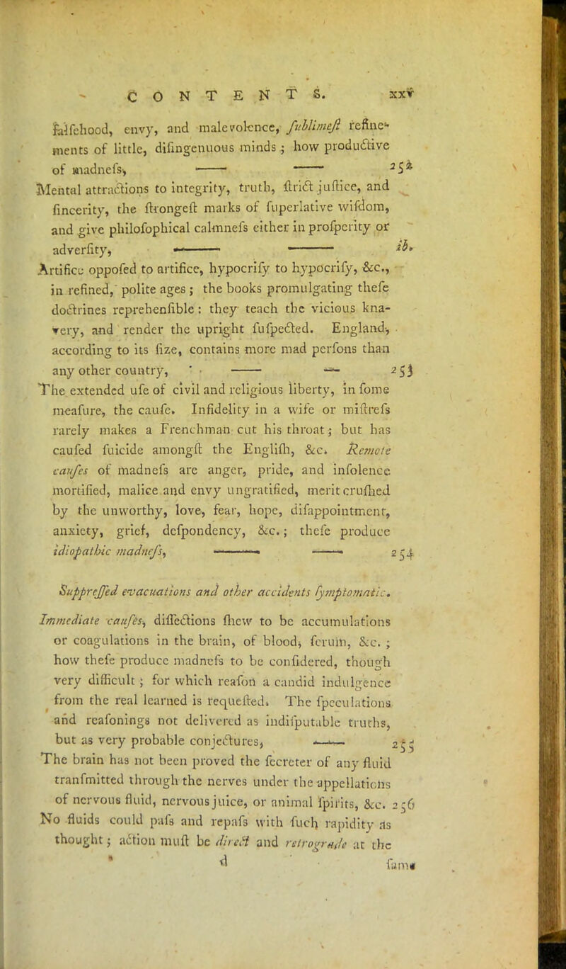 jalfehood, envy, and malevolence, fuhUmeJl refine- ments of little, dilingcnuous minds j how productive of BiadneiV, 1 1 —— a£i Mental attractions to integrity, truth, ilrift juftice, and fincerity, the fhongeft marks of fuperlative wifdom, and give philofophical calmnefs cither in profperity or adverfity, *-—•— Artifice oppofed to artifice, hypocrify to hypocrify, &c, in refined, polite ages j the books promulgating thefe doctrines reprehenfible : they teach the vicious kna- very, and render the upright fufpetted. England-, according to its fize, contains more mad perfons than any other country, ' — 2$$ The extended ufe of civil and religious liberty, infome meafure, the caufe. Infidelity in a wife or miftrefs rarely makes a Frenchman cut his throat; but has caufed filicide amongft the Engliih, &c» Remote caufes of madnefs are anger, pride, and infolence mortified, malice and envy ungratified, meritcrufhed by the unworthy, love, fear, hope, difappointmenr, anxiety, grief, defpondency, &c.; thefe produce idiopathic madnefs, >>«- «• 254 SuppreJJed evacuations and other accidents fy??:ptomati:. Immediate caufes, diflcclions fhew to be accumulations or coagulations in the brain, of blood* fcrum, Sec. ; how thefe produce madnefs to be con fide red, though very difficult 5 for which reafon a candid indulgence from the real learned is requefted. The {peculations and reafonings not delivered as indiiputable truths, but as very probable conjectures, <— The brain has not been proved the fecreter of any fluid tranfmitted through the nerves under the appellations of nervous fluid, nervous juice, or animal fpirits, &c. 2 $6 No fluids could pafs and repafs with fuch rapidity as thought; action mil ft be diictt and retrograde at the *• famg