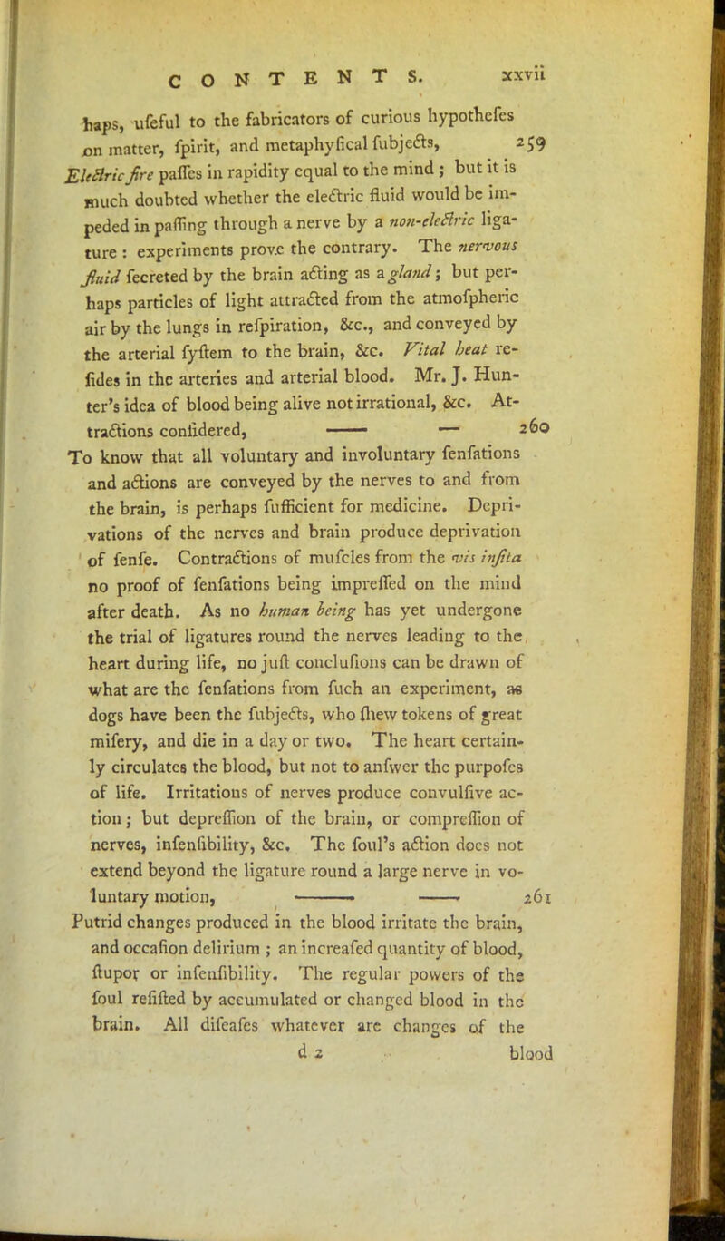 haps, ufeful to the fabricators of curious hypothecs pa. matter, fpirit; and metaphyfical fubjeds, 259 EUBricjire paflcs in rapidity equal to the mind ; but it is much doubted whether the elearic fluid would be im- peded in parnng through a nerve by a non-eleflric liga- ture : experiments prov.e the contrary. The nervous Juid fecreted by the brain acting as zgla?id; but per- haps particles of light attracted from the atmofpheric air by the lungs in refpiration, &c, and conveyed by the arterial fyftem to the brain, &c. Vital beat re- fides in the arteries and arterial blood. Mr. J. Hun- ter's idea of blood being alive not irrational, &c. At- tractions conlidered, —— — 260 To know that all voluntary and involuntary fenfations and actions are conveyed by the nerves to and from the brain, is perhaps fufheient for medicine. Depri- vations of the nerves and brain produce deprivation of fenfe. Contractions of mufcles from the vis injita no proof of fenfations being imprefled on the mind after death. As no human leing has yet undergone the trial of ligatures round the nerves leading to the heart during life, no juft conclufions can be drawn of what are the fenfations from fuch an experiment, a« dogs have been the fubjects, who fhew tokens of great mifery, and die in a day or two. The heart certain- ly circulates the blood, but not to anfwer the purpofes of life. Irritations of nerves produce convulfive ac- tion ; but deprcflion of the brain, or compreflion of nerves, infenlibility, &c. The foul's action does not extend beyond the ligature round a large nerve in vo- luntary motion, • 261 Putrid changes produced in the blood irritate the brain, and occafion delirium ; an increafed quantity of blood, flupor or infenfibility. The regular powers of the foul refilled by accumulated or changed blood in the brain. All difcafes whatever are changes of the d 2 blood