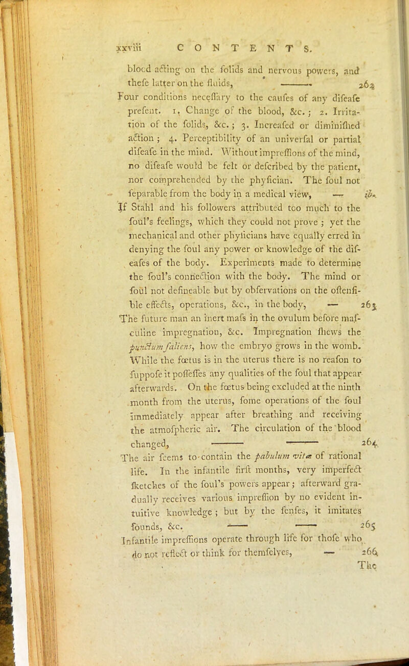 blocd acting on the folids and nervous powers, and thefe hitter on the fluids, Four conditions necefl'ary to the caufes of any difeafe prefcnt. i, Change of the blood, &c. ; 2. Irrita- tion of the folids, &c.; 3. Incrcafcd or diminiflicd action ; 4. Perceptibility of an univerfal or partial difeafe in the mind. Without impreffions of the mind, no difeafe would be felt or defcribed by the patient, nor comprehended by the phyfician. The foul not ieparable from the body in a medical view, — il>- If Stahl and his followers attributed tco much to the foul's feelings, which they could not prove ; yet the mechanical and other phyiicians have equally erred in denying the foul any power or knowledge of the dif- eafes of the body. Experiments made to determine the foul's connexion with the body. The mind or foul not defmcable but by obfervations on the oftenfi- ble cflfefts, operations, &c, in the body, ■— 26$ The future man an inert mafs in the ovulum before ma.f- culine impregnation, &c. Impregnation flievys the pun8 urn/aliens, how the embryo grows in the womb. While the foetus is in the uterus there is no rcafon to fuppofe it poffeffes any qualities of the foul that appear afterwards. On the foetus being excluded at the ninth month from the uterus, fome operations of the foul immediately appear after breathing and receiving the atmofpheric air. The circulation of the blood changed, < 264 The air feems to-contain the pabulum •vita: of rational life. In the infantile firft months, very imperfect flcctchcs of the foul's powers appear; afterward gra- dually receives various impreffion by 110 evident in- tuitive knowledge ; but by the fenfes, it imitates founds, &c. * ■ 265 Infantile impreffions operate through life for thofc who do not reflect or think for themfclvcs, — 266; The
