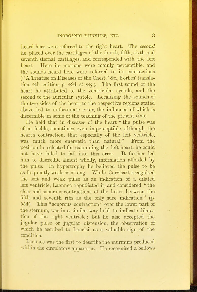 heard here were referred to the right heart. The second he placed over the cartilages of the fourth, fifth, sixth and seventh sternal cartilages, and corresponded with the left heart. Here its motions were mainly perceptible, and the sounds heard here were referred to its contractions ( A Treatise on Diseases of the Chest, &c, Forbes' transla- tion, 4th edition, p. 494 et seq.). The first sound of the heart he attributed to the ventricular systole, and the second to the auricular systole. Localising the sounds of the two sides of the heart to the respective regions stated above, led to unfortunate error, the influence of which is discernible in some of the teaching of the present time. He held that in diseases of the heart  the pulse was often feeble, sometimes even imperceptible, although the heart's contraction, that especially of the left ventricle, was much more energetic than natural. From the position he selected for examining the left heart, he could not have failed to fall into this error. It further led him to discredit, almost wholly, information afforded by the pulse. In hypertrophy he believed the pulse to be as frequently weak as strong. While Corvisart recognised the soft and weak pulse as an indication of a dilated left ventricle, Laennec repudiated it, and considered  the clear and sonorous contractions of the heart between the fifth and seventh ribs as the only sure indication (p. 554). This  sonorous contraction  over the lower part of the sternum, was in a similar way held to indicate dilata- tion of the right ventricle; but he also accepted the jugular pulse or jugular distension, the observation of which he ascribed to Lancisi, as a valuable sign of the condition. Laennec was the first to describe the murmurs produced within the circulatory apparatus. He recognised a bellows