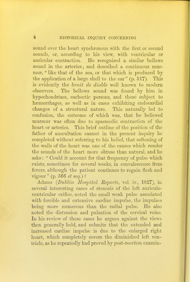 sound over the heart synchronous with the first or second sounds, or, according to his view, with ventricular or auricular contraction. He recognised a similar bellows sound in the arteries; and described a continuous mur- mur,  like that of the sea, or that which is produced by the application of a large shell to the ear (p. 517). This is evidently the bruit de diable well known to modern observers. The bellows sound was found by him in hypochondriacs, cachectic persons, and those subject to hemorrhages, as well as in cases exhibiting endocardial changes of a structural nature. This naturally led to confusion, the outcome of which was, that he believed murmur was often due to spasmodic contraction of the heart or arteries. This brief outline of the position of the father of auscultation cannot in the present inquiry be completed without referring to his belief, that softening of the walls of the heart was one of the causes which render the sounds of the heart more obtuse than natural, and he asks:  Could it account for that frequency of pulse which exists, sometimes for several weeks, in convalescence from fevers, although the patient continues to regain flesh and vigour (p. 566 et seq.) ? Adams (Dublin Hospital Reports, vol. iv., 1827), in several interesting cases of stenosis of the left auriculo- ventricular orifice, noted the small weak pulse associated with forcible and extensive cardiac impulse, the impulses being more numerous than the radial pulse. He also noted the distension and pulsation of the cervical veins. In his review of these cases he argues against the views then generally held, and submits that the extended and increased cardiac impulse is due to the enlarged right heart, which completely covers the diminished left ven- tricle, as he repeatedly had proved by post-mortem examin-