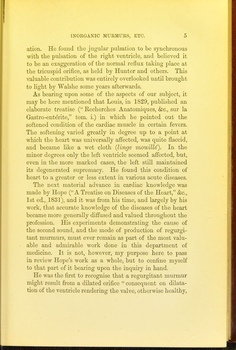 ation. He found the jugular pulsation to be synchronous with the pulsation of the right ventricle, and believed it to be an exaggeration of the normal reflux taking place at the tricuspid orifice, as held by Hunter and others. This valuable contribution was entirely overlooked until brought to light by Walshe some years afterwards. As bearing upon some of the aspects of our subject, it may be here mentioned that Louis, in 1829, published an elaborate treatise ( Recherches Anatomiques, &c, sur la Gastro-ente'rite, torn, i.) in which he pointed out the softened condition of the cardiac muscle in certain fevers. The softening varied greatly in degree up to a point at which the heart was universally affected, was quite flaccid, and became like a wet cloth (linge mouille). In the minor degrees only the left ventricle seemed affected, but, even in the more marked cases, the left still maintained its degenerated supremacy. He found this condition of heart to a greater or less extent in various acute diseases. The next material advance in cardiac knowledge was made by Hope (A Treatise on Diseases of the Heart, &c, 1st ed., 1831), and it was from his time, and largely by his work, that accurate knowledge of the diseases of the heart became more generally diffused and valued throughout the profession. His experiments demonstrating the cause of the second sound, and the mode of production of regurgi- tant murmurs, must ever remain as part of the most valu- able and admirable work done in this department of medicine. It is not, however, my purpose here to pass in review Hope's work as a whole, but to confine myself to that part of it bearing upon the inquiry in hand. He was the first to recognise that a regurgitant murmur might result from a dilated orifice  consequent on dilata- tion of the ventricle rendering the valve, otherwise healthy,