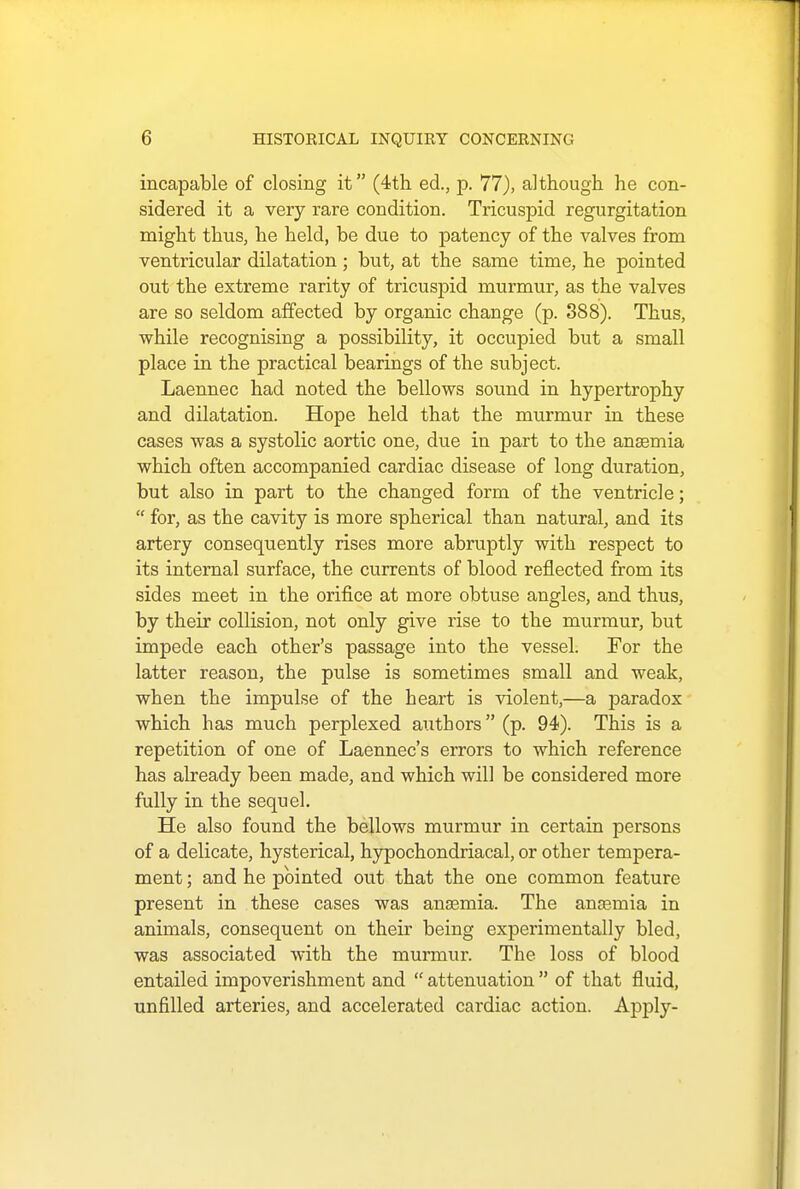 incapable of closing it (4th ed., p. 77), although he con- sidered it a very rare condition. Tricuspid regurgitation might thus, he held, be due to patency of the valves from ventricular dilatation; but, at the same time, he pointed out the extreme rarity of tricuspid murmur, as the valves are so seldom affected by organic change (p. 388). Thus, while recognising a possibility, it occupied but a small place in the practical bearings of the subject. Laennec had noted the bellows sound in hypertrophy and dilatation. Hope held that the murmur in these cases was a systolic aortic one, due in part to the anaemia which often accompanied cardiac disease of long duration, but also in part to the changed form of the ventricle;  for, as the cavity is more spherical than natural, and its artery consequently rises more abruptly with respect to its internal surface, the currents of blood reflected from its sides meet in the orifice at more obtuse angles, and thus, by their collision, not only give rise to the murmur, but impede each other's passage into the vessel. For the latter reason, the pulse is sometimes small and weak, when the impulse of the heart is violent,—a paradox which has much perplexed authors (p. 94). This is a repetition of one of Laennec's errors to which reference has already been made, and which will be considered more fully in the sequel. He also found the bellows murmur in certain persons of a delicate, hysterical, hypochondriacal, or other tempera- ment ; and he pointed out that the one common feature present in these cases was anaemia. The anaemia in animals, consequent on their being experimentally bled, was associated with the murmur. The loss of blood entailed impoverishment and  attenuation  of that fluid, unfilled arteries, and accelerated cai'diac action. Apply-