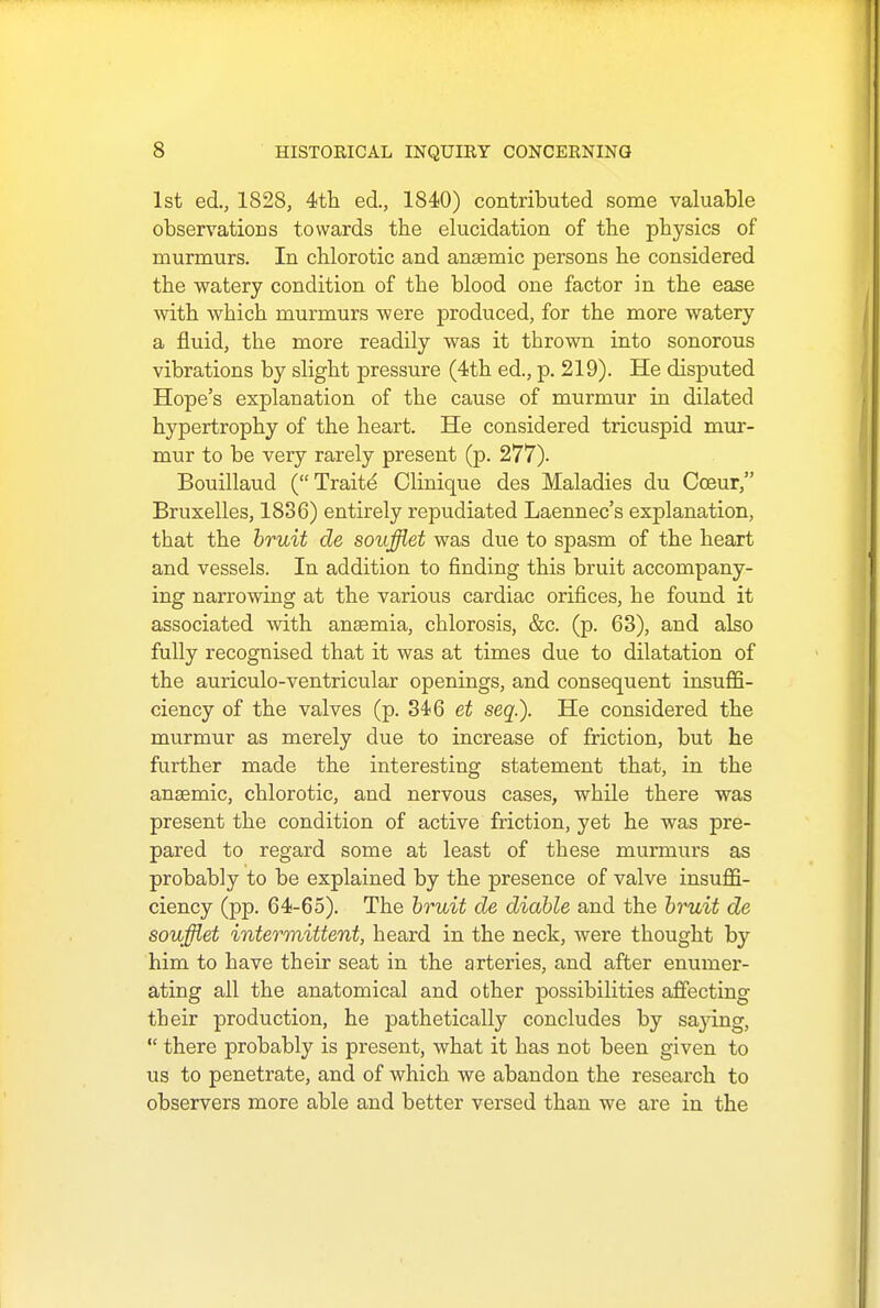 1st ed., 1828, 4th ed., 1840) contributed some valuable observations towards the elucidation of the physics of murmurs. In chlorotic and ansemic persons he considered the watery condition of the blood one factor in the ease with which murmurs were produced, for the more watery a fluid, the more readily was it thrown into sonorous vibrations by slight pressure (4th ed., p. 219). He disputed Hope's explanation of the cause of murmur in dilated hypertrophy of the heart. He considered tricuspid mur- mur to be very rarely present (p. 277). Bouillaud (Traitd Clinique des Maladies du Coeur, Bruxelles, 1836) entirely repudiated Laennec's explanation, that the bruit de soufflet was due to spasm of the heart and vessels. In addition to finding this bruit accompany- ing narrowing at the various cardiac orifices, he found it associated 'with anaemia, chlorosis, &c. (p. 63), and also fully recognised that it was at times due to dilatation of the auriculo-ventricular openings, and consequent insuffi- ciency of the valves (p. 346 et seq.). He considered the murmur as merely due to increase of friction, but he further made the interesting statement that, in the anaemic, chlorotic, and nervous cases, while there was present the condition of active friction, yet he was pre- pared to regard some at least of these murmurs as probably to be explained by the presence of valve insuffi- ciency (pp. 64-65). The bruit de diable and the bruit de soufflet intermittent, heard in the neck, were thought by him to have their seat in the arteries, and after enumer- ating all the anatomical and other possibilities affecting their production, he pathetically concludes by sajung,  there probably is present, what it has not been given to us to penetrate, and of which we abandon the research to observers more able and better versed than we are in the