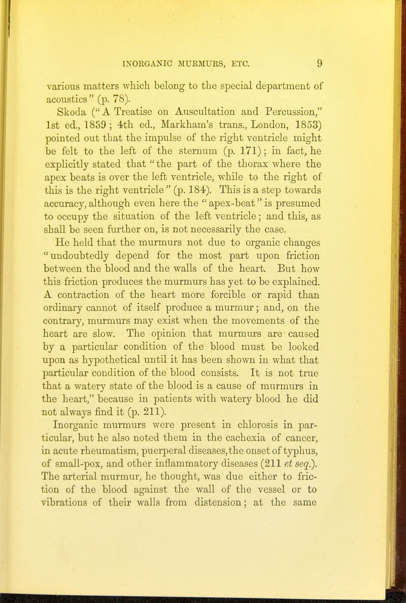 various matters which belong to the special department of acoustics  (p. 78). Skoda ( A Treatise on Auscultation and Percussion, 1st ed., 18S9 ; 4th ed., Markham's trans., London, 1853) pointed out that the impulse of the right ventricle might be felt to the left of the sternum (p. 171); in fact, he explicitly stated that  the part of the thorax where the apex beats is over the left ventricle, while to the right of this is the right ventricle  (p. 184). This is a step towards accuracy, although even here the  apex-beat is presumed to occupy the situation of the left ventricle; and this, as shall be seen further on, is not necessarily the case. He held that the murmurs not due to organic changes undoubtedly depend for the most part upon friction between the blood and the walls of the heart. But how this friction produces the murmurs has yet to be explained. A contraction of the heart more forcible or rapid than ordinary cannot of itself produce a murmur; and, on the contrary, murmurs may exist when the movements of the heart are slow. The opinion that murmurs are caused by a particular condition of the blood must be looked upon as hypothetical until it has been shown in what that particular condition of the blood consists. It is not true that a watery state of the blood is a cause of murmurs in the heart, because in patients with watery blood he did not always find it (p. 211). Inorganic murmurs were present in chlorosis in par- ticular, but he also noted them in the cachexia of cancer, in acute rheumatism, puerperal diseases,the onset of typhus, of small-pox, and other inflammatory diseases (211 et seq.). The arterial murmur, he thought, was due either to fric- tion of the blood against the wall of the vessel or to vibrations of their walls from distension; at the same