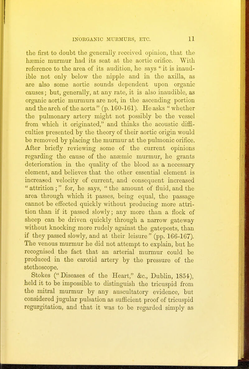 the first to doubt the generally received opinion, that the hcemic murmur had its seat at the aortic orifice. With reference to the area of its audition, he says  it is inaud- ible not only below the nipple and in the axilla, as are also some aortic sounds dependent upon organic causes; but, generally, at any rate, it is also inaudible, as organic aortic murmurs are not, in the ascending portion and the arch of the aorta  (p. 160-161). He asks  whether the pulmonary artery might not possibly be the vessel from which it originated, and thinks the acoustic diffi- culties presented by the theory of their aortic origin would be removed by placing the murmur at the pulmonic orifice. After briefly reviewing some of the current opinions regarding the cause of the anaemic murmur, he grants deterioration in the quality of the blood as a necessary element, and believes that the other essential element is increased velocity of current, and consequent increased  attrition ;  for, he says,  the amount of fluid, and the area through which it passes, being equal, the passage cannot be effected quickly without producing more attri- tion than if it passed slowly; any more than a flock of sheep can be driven quickly through a narrow gateway without knocking more rudely against the gateposts, than if they passed slowly, and at their leisure (pp. 166-167). The venous murmur he did not attempt to explain, but he recognised the fact that an arterial murmur could be produced in the carotid artery by the pressure of the stethoscope. Stokes (Diseases of the Heart, &c, Dublin, 1854), held it to be impossible to distinguish the tricuspid from the mitral murmur by any auscultatory evidence, but considered jugular pulsation as sufficient proof of tricuspid regurgitation, and that it was to be regarded simply as