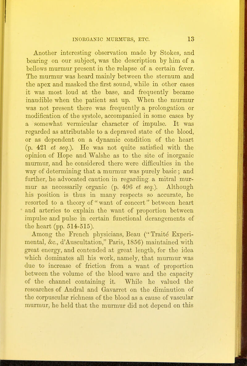 Another interesting observation made by Stokes, and bearing on our subject, was the description by him of a bellows murmur present in the relapse of a certain fever. The murmur was heard mainly between the sternum and the apex and masked the first sound, while in other cases it was most loud at the base, and frequently became inaudible when the patient sat up. When the murmur was not present there was frequently a prolongation or modification of the systole, accompanied in some cases by a somewhat vermicular character of impulse. It was regarded as attributable to a depraved state of the blood, or as dependent on a dynamic condition of the heart (p. 421 et seq.). He was not quite satisfied with the opinion of Hope and Walshe as to the site of inorganic murmur, and he considered there were difficulties in the way of determining that a murmur was purely basic ; and further, he advocated caution in regarding a mitral mur- mur as necessarily organic (p. 496 et seq.). Although his position is thus in many respects so accurate, he resorted to a theory of  want of concert between heart ' and arteries to explain the want of proportion between impulse and pulse in certain functional derangements of the heart (pp. 514-515). Among the French physicians, Beau ( Traitd Experi- mental, &c, dAuscultation, Paris, 1856) maintained with great energy, and contended at great length, for the idea which dominates all his work, namely, that murmur was due to increase of friction from a want of proportion between the volume of the blood wave and the capacity of the channel containing it. While he valued the researches of Andral and Gavarret on the diminution of the corpuscular richness of the blood as a cause of vascular murmur, he held that the murmur did not depend on this