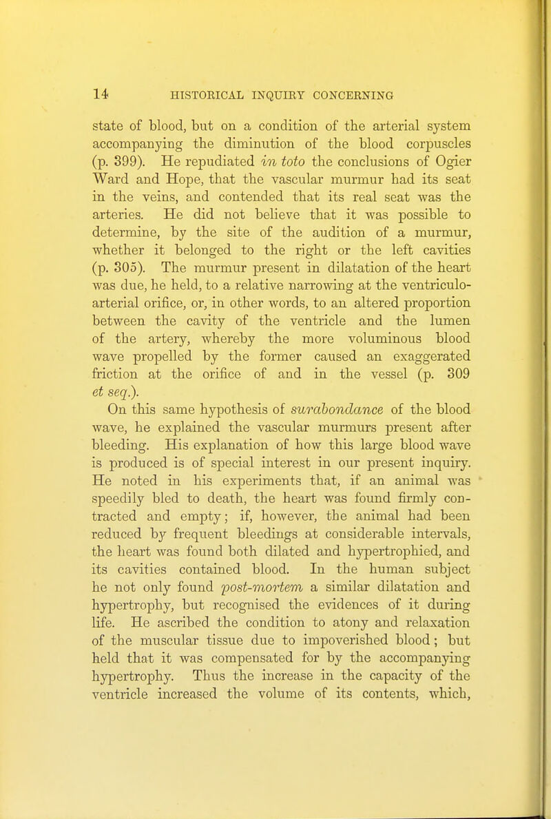 state of blood, but on a condition of the arterial system accompanying the diminution of the blood corpuscles (p. 399). He repudiated in toto the conclusions of Ogier Ward and Hope, that the vascular murmur had its seat in the veins, and contended that its real seat was the arteries. He did not believe that it was possible to determine, by the site of the audition of a murmur, whether it belonged to the right or the left cavities (p. 305). The murmur present in dilatation of the heart was due, he held, to a relative narrowing at the ventriculo- arterial orifice, or, in other words, to an altered proportion between the cavity of the ventricle and the lumen of the artery, whereby the more voluminous blood wave propelled by the former caused an exaggerated friction at the orifice of and in the vessel (p. 309 et seq.). On this same hypothesis of surabondance of the blood wave, he explained the vascular murmurs present after bleeding. His explanation of how this large blood wave is produced is of special interest in our present inquiry. He noted in his experiments that, if an animal was speedily bled to death, the heart was found firmly con- tracted and empty; if, however, the animal had been reduced by frequent bleedings at considerable intervals, the heart was found both dilated and hypertrophied, and its cavities contained blood. In the human subject he not only found post-mortem a similar dilatation and hypertrophy, but recognised the evidences of it during life. He ascribed the condition to atony and relaxation of the muscular tissue due to impoverished blood; but held that it was compensated for by the accompanying hypertrophy. Thus the increase in the capacity of the ventricle increased the volume of its contents, which,