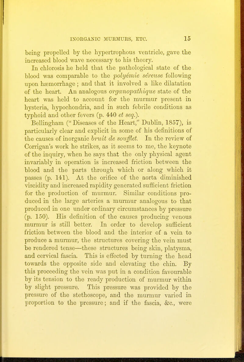 being propelled by the hypertrophous ventricle, gave the increased blood wave necessary to bis theory. In chlorosis he held that the pathological state of the blood was comparable to the polyemie sereuse following upon haemorrhage; and that it involved a like dilatation of the heart. An analogous organoioathique state of the heart was held to account for the murmur present in hysteria, hypochondria, and in such febrile conditions as typhoid and other fevers (p. 440 et seq.). Bellingham (Diseases of the Heart, Dublin, 1857), is particularly clear and explicit in some of his definitions of the causes of inorganic bruit de soufflet. In the review of Corrigan's work he strikes, as it seems to me, the keynote of the inquiry, when he says that the only physical agent invariably in operation is increased friction between the blood and the parts through which or along which it passes (p. 141). At the orifice of the aorta diminished viscidity and increased rapidity generated sufficient friction for the production of murmur. Similar conditions pro- duced in the large arteries a murmur analogous to that produced in one under ordinary circumstances by pressure (p. 150). His definition of the causes producing venous murmur is still better. In order to develop sufficient friction between the blood and the interior of a vein to produce a murmur, the structures covering the vein must be rendered tense—these structures being skin, platysma, and cervical fascia. This is effected by turning the head towards the opposite side and elevating the chin. By this proceeding the vein was put in a condition favourable by its tension to the ready production of murmur within by slight pressure. This pressure was provided by the pressure of the stethoscope, and the murmur varied in proportion to the pressure; and if the fascia, &c, were