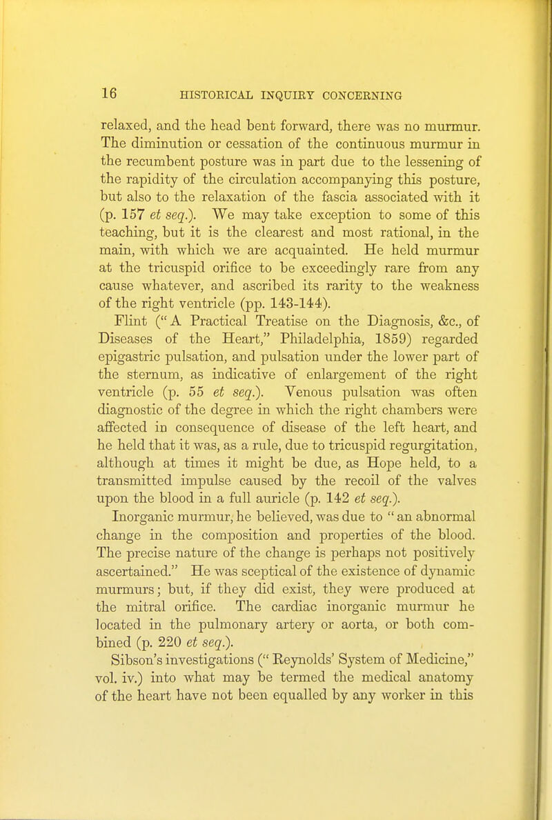 relaxed, and the head bent forward, there was no murmur. The diminution or cessation of the continuous murmur in the recumbent posture was in part due to the lessening of the rapidity of the circulation accompanying this posture, but also to the relaxation of the fascia associated with it (p. 157 et seq.). We may take exception to some of this teaching, but it is the clearest and most rational, in the main, with which we are acquainted. He held murmur at the tricuspid orifice to be exceedingly rare from any cause whatever, and ascribed its rarity to the weakness of the right ventricle (pp. 143-144). Flint ( A Practical Treatise on the Diagnosis, &c, of Diseases of the Heart, Philadelphia, 1859) regarded epigastric pulsation, and pulsation under the lower part of the sternum, as indicative of enlargement of the right ventricle (p. 55 et seq.). Venous pulsation was often diagnostic of the degree in which the right chambers were affected in consequence of disease of the left heart, and he held that it was, as a rule, due to tricuspid regurgitation, although at times it might be due, as Hope held, to a transmitted impulse caused by the recoil of the valves upon the blood in a full auricle (p. 142 et seq.). Inorganic murmur, he believed, was due to  an abnormal change in the composition and properties of the blood. The precise nature of the change is perhaps not positively ascertained. He was sceptical of the existence of dynamic murmurs; but, if they did exist, they were produced at the mitral orifice. The cardiac inorganic murmur he located in the pulmonary artery or aorta, or both com- bined (p. 220 et seq.). Sibson's investigations ( Reynolds' System of Medicine, vol. iv.) into what may be termed the medical anatomy of the heart have not been equalled by any worker in this