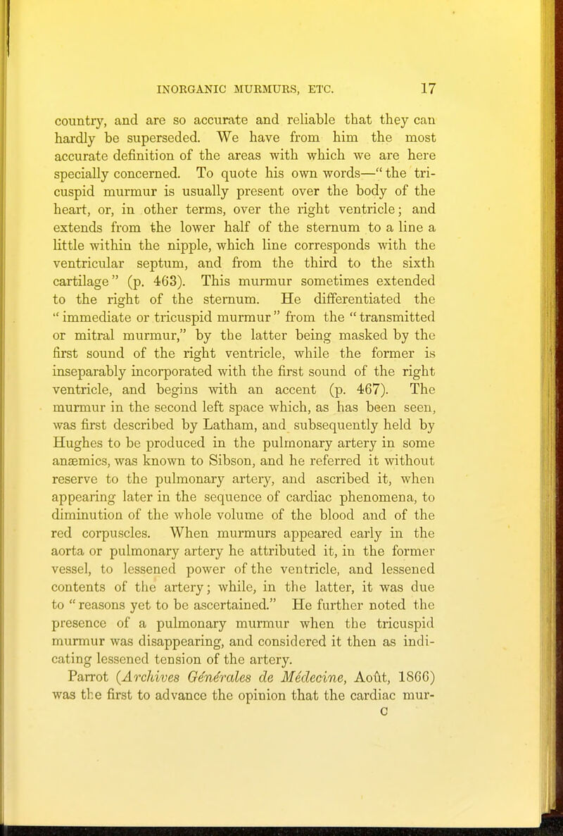 country, and are so accurate and reliable that they can hardly be superseded. We have from him the most accurate definition of the areas with which we are here specially concerned. To quote his own words— the tri- cuspid murmur is usually present over the body of the heart, or, in other terms, over the right ventricle; and extends from the lower half of the sternum to a line a little within the nipple, which line corresponds with the ventricular septum, and from the third to the sixth cartilage (p. 463). This murmur sometimes extended to the right of the sternum. He differentiated the  immediate or tricuspid murmur  from the  transmitted or mitral murmur, by the latter being masked by the first sound of the right ventricle, while the former is inseparably incorporated with the first sound of the right ventricle, and begins with an accent (p. 467). The murmur in the second left space which, as has been seen, was first described by Latham, and subsequently held by Hughes to be produced in the pulmonary artery in some anaemics, was known to Sibson, and he referred it without reserve to the pulmonary artery, and ascribed it, when appearing later in the sequence of cardiac phenomena, to diminution of the whole volume of the blood and of the red corpuscles. When murmurs appeared early in the aorta or pulmonary artery he attributed it, in the former vessel, to lessened power of the ventricle, and lessened contents of the artery; while, in the latter, it was due to  reasons yet to be ascertained. He further noted the presence of a pulmonary murmur when the tricuspid murmur was disappearing, and considered it then as indi- cating lessened tension of the artery. Parrot (Archives Ge'ne'rales de Medecine, Aout, 1866) was the first to advance the opinion that the cardiac mur-