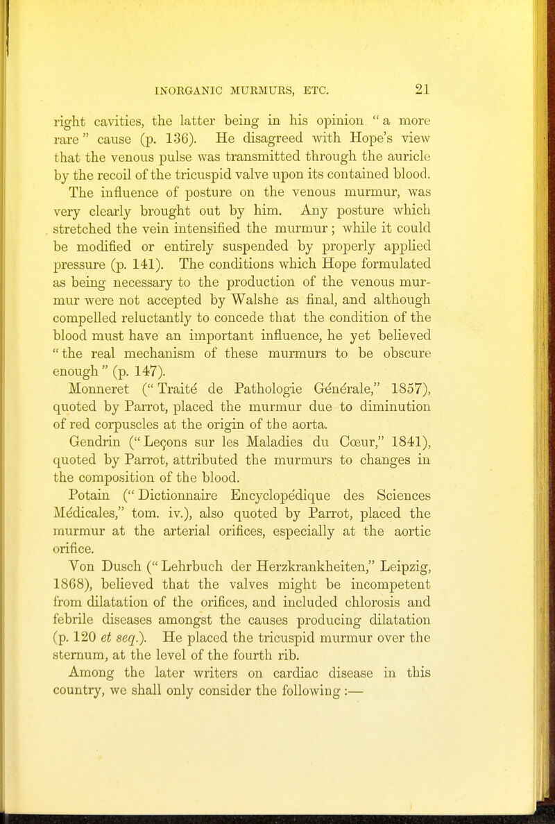 right cavities, the latter being in his opinion  a more rare cause (p. 136). He disagreed with Hope's view that the venous pulse was transmitted through the auricle by the recoil of the tricuspid valve upon its contained blood. The influence of posture on the venous murmur, was very clearly brought out by him. Any posture which stretched the vein intensified the murmur; while it could be modified or entirely suspended by properly applied pressure (p. 141). The conditions which Hope formulated as being necessary to the production of the venous mur- mur were not accepted by Walshe as final, and although compelled reluctantly to concede that the condition of the blood must have an important influence, he yet believed the real mechanism of these murmurs to be obscure enough  (p. 147). Monneret ( Traite de Pathologie Gdnerale, 1857), quoted by Parrot, placed the murmur due to diminution of red corpuscles at the origin of the aorta. Gendrin (Lecons sur les Maladies du Cceur, 1841), quoted by Parrot, attributed the murmurs to changes in the composition of the blood. Potain ( Dictionnaire Encyclope'dique des Sciences Me'dicales, torn, iv.), also quoted by Parrot, placed the murmur at the arterial orifices, especially at the aortic orifice. Von Dusch ( Lehrbuch der Herzkrankheiten, Leipzig, 18C8), believed that the valves might be incompetent from dilatation of the orifices, and included chlorosis and febrile diseases amongst the causes producing dilatation (p. 120 et seq.). He placed the tricuspid murmur over the sternum, at the level of the fourth rib. Among the later writers on cardiac disease in this country, we shall only consider the following :—