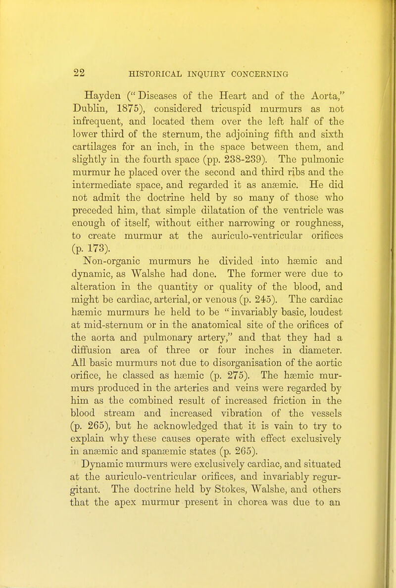 Hayden ( Diseases of the Heart and of the Aorta, Dublin, 1875), considered tricuspid murmurs as not infrequent, and located them over the left half of the lower third of the sternum, the adjoining fifth and sixth cartilages for an inch, in the space between them, and slightly in the fourth space (pp. 238-239). The pulmonic murmur he placed over the second and third ribs and the intermediate space, and regarded it as anaemic. He did not admit the doctrine held by so many of those who preceded him, that simple dilatation of the ventricle was enough of itself, without either narrowing or roughness, to create murmur at the auriculo-ventricular orifices (p. 173). Non-organic murmurs he divided into ha3mic and dynamic, as Walshe had done. The former were due to alteration in the quantity or quality of the blood, and might be cardiac, arterial, or venous (p. 245). The cardiac hsemic murmurs he held to be  invariably basic, loudest at mid-sternum or in the anatomical site of the orifices of the aorta and pulmonary artery, and that they had a diffusion area of three or four inches in diameter. All basic murmurs not due to disorganisation of the aortic orifice, he classed as hsemic (p. 275). The haemic mur- murs produced in the arteries and veins were regarded b)r him as the combined result of increased friction in the blood stream and increased vibration of the vessels (p. 265), but he acknowledged that it is vain to try to explain why these causes operate with effect exclusively in anaemic and spanaemic states (p. 265). Dynamic murmurs were exclusively cardiac, and situated at the auriculo-ventricular orifices, and invariably regur- gitant. The doctrine held by Stokes, Walshe, and others that the apex murmur present in chorea was due to an