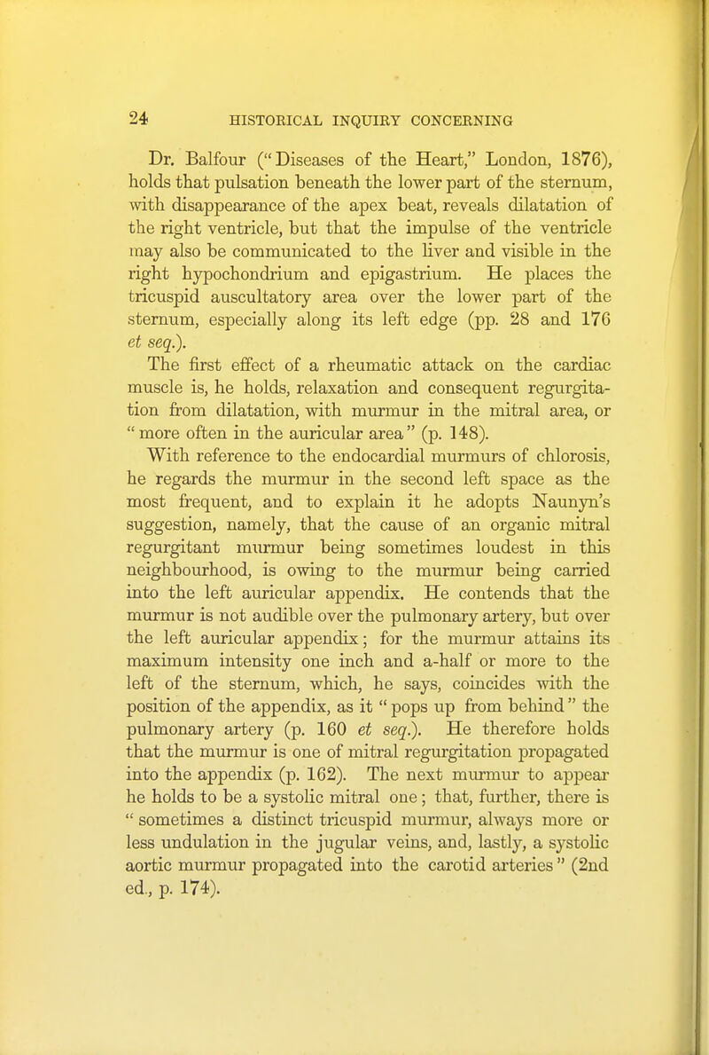 Dr. Balfour (Diseases of the Heart, London, 1876), holds that pulsation beneath the lower part of the sternum, with disappearance of the apex beat, reveals dilatation of the right ventricle, but that the impulse of the ventricle may also be communicated to the liver and visible in the right hypochondrium and epigastrium. He places the tricuspid auscultatory area over the lower part of the sternum, especially along its left edge (pp. 28 and 176 et seq.). The first effect of a rheumatic attack on the cardiac muscle is, he holds, relaxation and consequent regurgita- tion from dilatation, with murmur in the mitral area, or more often in the auricular area (p. 148). With reference to the endocardial murmurs of chlorosis, he regards the murmur in the second left space as the most frequent, and to explain it he adopts Naunyn's suggestion, namely, that the cause of an organic mitral regurgitant murmur being sometimes loudest in this neighbourhood, is owing to the murmur being carried into the left auricular appendix. He contends that the murmur is not audible over the pulmonary artery, but over the left auricular appendix; for the murmur attains its maximum intensity one inch and a-half or more to the left of the sternum, which, he says, coincides with the position of the appendix, as it  pops up from bebind  the pulmonary artery (p. 160 et seq.). He therefore holds that the murmur is one of mitral regurgitation propagated into the appendix (p. 162). The next murmur to appear he holds to be a systolic mitral one; that, further, there is  sometimes a distinct tricuspid murmur, always more or less undulation in the jugular veins, and, lastly, a systolic aortic murmur propagated into the carotid arteries  (2nd ed., p. 174).