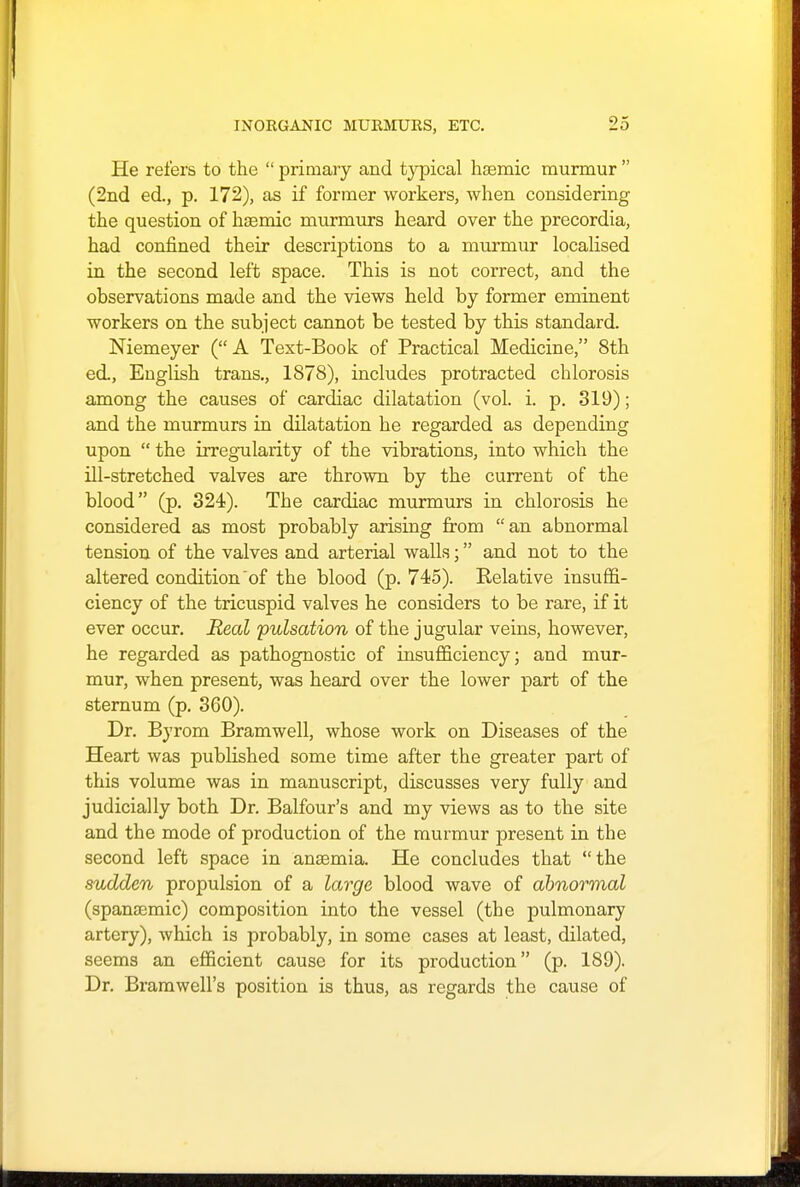 He refers to the  primary and typical hsemic murmur  (2nd ed., p. 172), as if former workers, when considering the question of hasmic murmurs heard over the precordia, had confined their descriptions to a murmur localised in the second left space. This is not correct, and the observations made and the views held by former eminent workers on the subject cannot be tested by this standard. Niemeyer (A Text-Book of Practical Medicine, 8th ed., English trans., 1878), includes protracted chlorosis among the causes of cardiac dilatation (vol. i. p. 319); and the murmurs in dilatation he regarded as depending upon  the irregularity of the vibrations, into which the ill-stretched valves are thrown by the current of the blood (p. 324). The cardiac murmurs in chlorosis he considered as most probably arising from an abnormal tension of the valves and arterial walls; and not to the altered condition of the blood (p. 745). Relative insuffi- ciency of the tricuspid valves he considers to be rare, if it ever occur. Real pulsation of the jugular veins, however, he regarded as pathognostic of insufficiency; and mur- mur, when present, was heard over the lower part of the sternum (p. 360). Dr. Byrom Bramwell, whose work on Diseases of the Heart was published some time after the greater part of this volume was in manuscript, discusses very fully and judicially both Dr. Balfour's and my views as to the site and the mode of production of the murmur present in the second left space in ansemia. He concludes that the sudden propulsion of a large blood wave of abnormal (spanasmic) composition into the vessel (the pulmonary artery), which is probably, in some cases at least, dilated, seems an efficient cause for its production (p. 189). Dr. Bramwell's position is thus, as regards the cause of