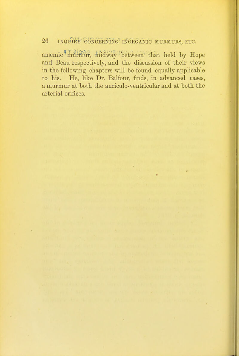 anaemic * murmur, midway between that held by Hope and Beau respectively, and the discussion of their views in the following chapters will be found equally applicable to his. He, like Dr. Balfour, finds, in advanced cases, a murmur at both the auriculo-ventricular and at both the arterial orifices.