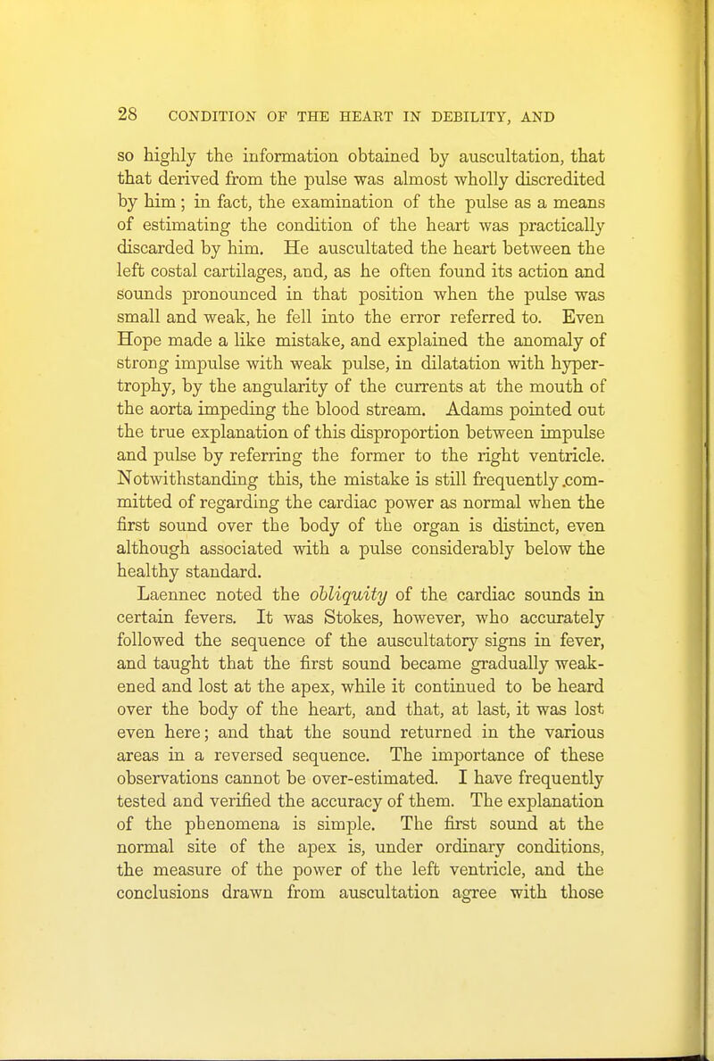 so highly the information obtained by auscultation, that that derived from the pulse was almost wholly discredited by him ; in fact, the examination of the pulse as a means of estimating the condition of the heart was practically discarded by him. He auscultated the heart between the left costal cartilages, and, as he often found its action and sounds pronounced in that position when the pulse was small and weak, he fell into the error referred to. Even Hope made a like mistake, and explained the anomaly of strong impulse with weak pulse, in dilatation with hyper- trophy, by the angularity of the currents at the mouth of the aorta impeding the blood stream. Adams pointed out the true explanation of this disproportion between impulse and pulse by referring the former to the right ventricle. Notwithstanding this, the mistake is still frequently .com- mitted of regarding the cardiac power as normal when the first sound over the body of the organ is distinct, even although associated with a pulse considerably below the healthy standard. Laennec noted the obliquity of the cardiac sounds in certain fevers. It was Stokes, however, who accurately followed the sequence of the auscultatory signs in fever, and taught that the first sound became gradually weak- ened and lost at the apex, while it continued to be heard over the body of the heart, and that, at last, it was lost even here; and that the sound returned in the various areas in a reversed sequence. The importance of these observations cannot be over-estimated. I have frequently tested and verified the accuracy of them. The explanation of the pbenomena is simple. The first sound at the normal site of the apex is, under ordinary conditions, the measure of the power of the left ventricle, and the conclusions drawn from auscultation agree with those