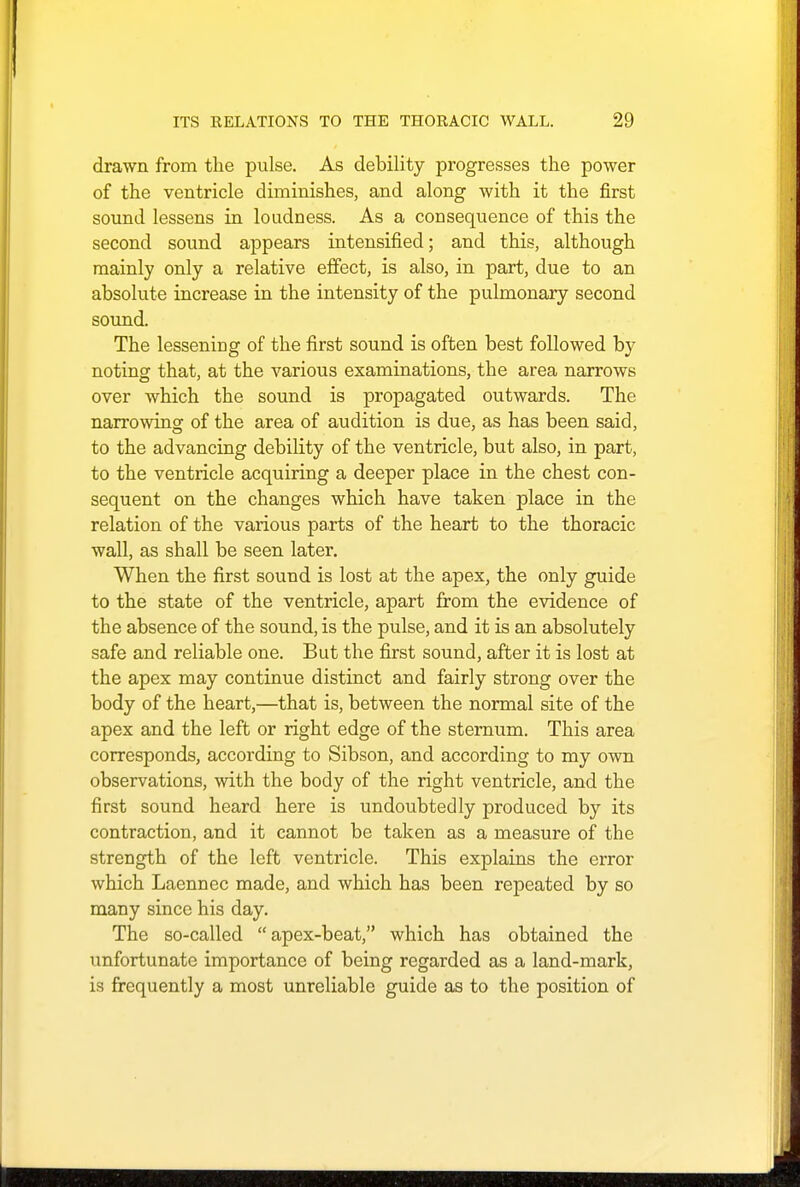 drawn from the pulse. As debility progresses the power of the ventricle diminishes, and along with it the first sound lessens in loudness. As a consequence of this the second sound appears intensified; and this, although mainly only a relative effect, is also, in part, due to an absolute increase in the intensity of the pulmonary second sound. The lessening of the first sound is often best followed by noting that, at the various examinations, the area narrows over which the sound is propagated outwards. The narrowing of the area of audition is due, as has been said, to the advancing debility of the ventricle, but also, in part, to the ventricle acquiring a deeper place in the chest con- sequent on the changes which have taken place in the relation of the various parts of the heart to the thoracic wall, as shall be seen later. When the first sound is lost at the apex, the only guide to the state of the ventricle, apart from the evidence of the absence of the sound, is the pulse, and it is an absolutely safe and reliable one. But the first sound, after it is lost at the apex may continue distinct and fairly strong over the body of the heart,—that is, between the normal site of the apex and the left or right edge of the sternum. This area corresponds, according to Sibson, and according to my own observations, with the body of the right ventricle, and the first sound heard here is undoubtedly produced by its contraction, and it cannot be taken as a measure of the strength of the left ventricle. This explains the error which Laennec made, and which has been repeated by so many since his day. The so-called apex-beat, which has obtained the unfortunate importance of being regarded as a land-mark, is frequently a most unreliable guide as to the position of