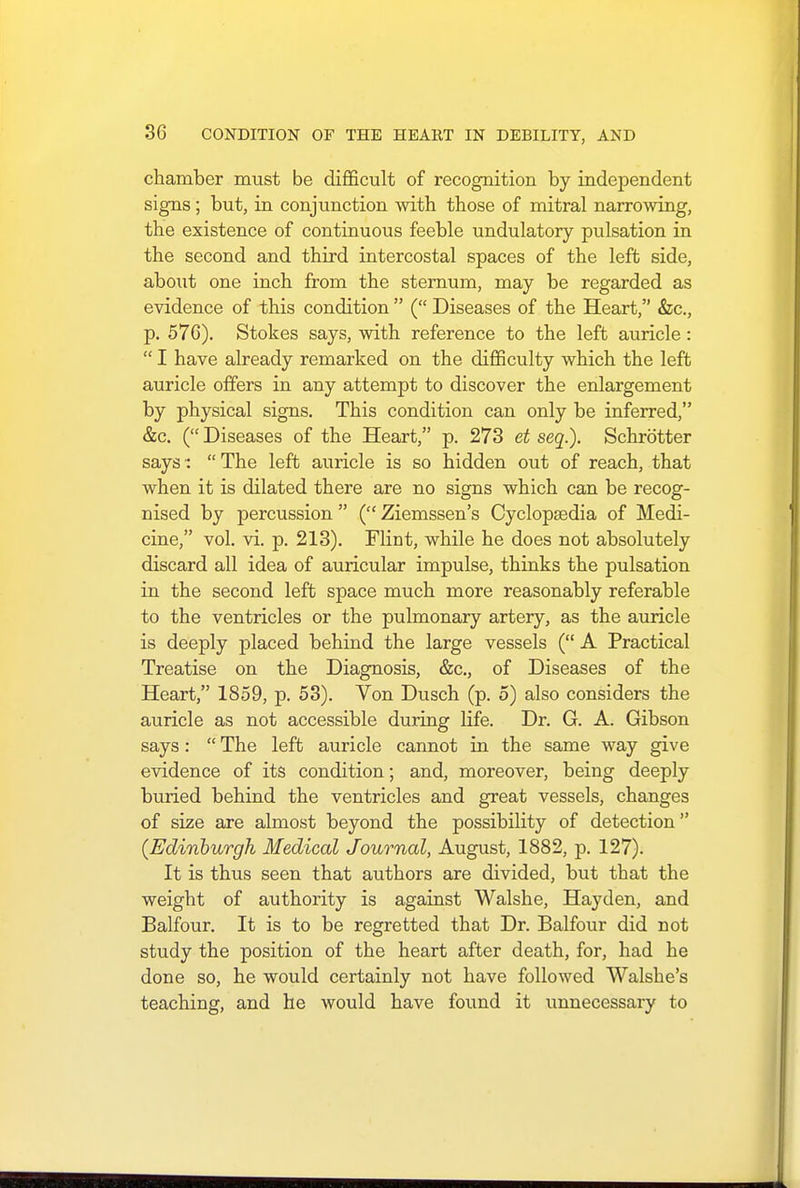 chamber must be difficult of recognition by independent signs; but, in conjunction with those of mitral narrowing, the existence of continuous feeble undulatory pulsation in the second and third intercostal spaces of the left side, about one inch from the sternum, may be regarded as evidence of this condition  ( Diseases of the Heart, &c, p. 576). Stokes says, with reference to the left auricle:  I have already remarked on the difficulty which the left auricle offers in any attempt to discover the enlargement by physical signs. This condition can only be inferred, &c. ( Diseases of the Heart, p. 273 et seq.). Schrotter says:  The left auricle is so hidden out of reach, that when it is dilated there are no signs which can be recog- nised by percussion  ( Ziemssen's Cyclopaedia of Medi- cine, vol. vi. p. 213). Flint, while he does not absolutely discard all idea of auricular impulse, thinks the pulsation in the second left space much more reasonably referable to the ventricles or the pulmonary artery, as the auricle is deeply placed behind the large vessels ( A Practical Treatise on the Diagnosis, &c, of Diseases of the Heart, 1859, p. 53). Von Dusch (p. 5) also considers the auricle as not accessible during life. Dr. G. A. Gibson says:  The left auricle cannot in the same way give evidence of its condition; and, moreover, being deeply buried behind the ventricles and great vessels, changes of size are almost beyond the possibility of detection (Edinburgh Medical Journal, August, 1882, p. 127). It is thus seen that authors are divided, but tbat the weight of authority is against Walshe, Hayden, and Balfour. It is to be regretted that Dr. Balfour did not study the position of the heart after death, for, had he done so, he would certainly not have followed Walshe's teaching, and he would have found it unnecessary to