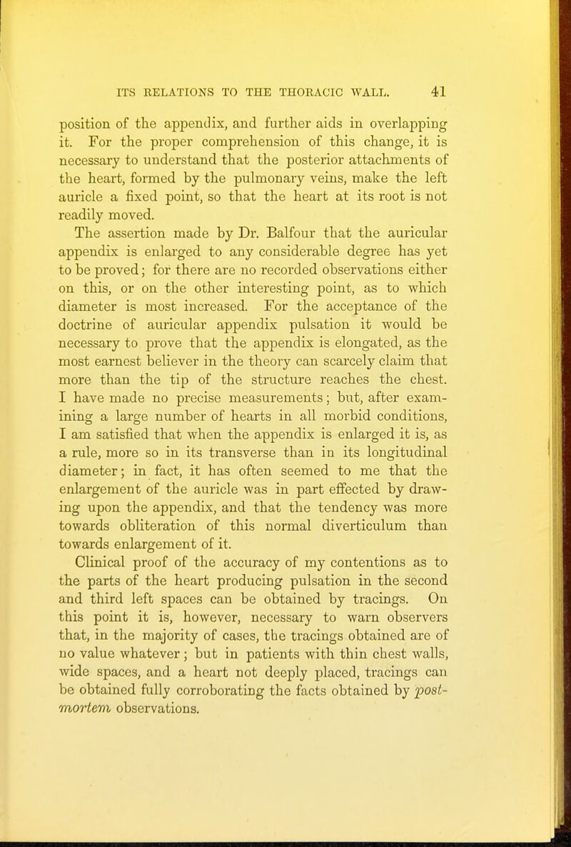 position of the appendix, and further aids in overlapping it. For the proper comprehension of this change, it is necessary to understand that the posterior attachments of the heart, formed by the pulmonary veins, make the left auricle a fixed point, so that the heart at its root is not readily moved. The assertion made by Dr. Balfour that the auricular appendix is enlarged to any considerable degree has yet to be proved; for there are no recorded observations either on this, or on the other interesting point, as to which diameter is most increased. For the acceptance of the doctrine of auricular appendix pulsation it would be necessary to prove that the appendix is elongated, as the most earnest believer in the theory can scarcely claim that more than the tip of the structure reaches the chest. I have made no precise measurements; but, after exam- ining a large number of hearts in all morbid conditions, I am satisfied that when the appendix is enlarged it is, as a rule, more so in its transverse than in its longitudinal diameter; in fact, it has often seemed to me that the enlargement of the auricle was in part effected by draw- ing upon the appendix, and that the tendency was more towards obliteration of this normal diverticulum than towards enlargement of it. Clinical proof of the accuracy of my contentions as to the parts of the heart producing pulsation in the second and third left spaces can be obtained by tracings. On this point it is, however, necessary to warn observers that, in the majority of cases, the tracings obtained are of no value whatever ; but in patients with thin chest walls, wide spaces, and a heart not deeply placed, tracings can be obtained fully corroborating the facts obtained by post- mortem observations.